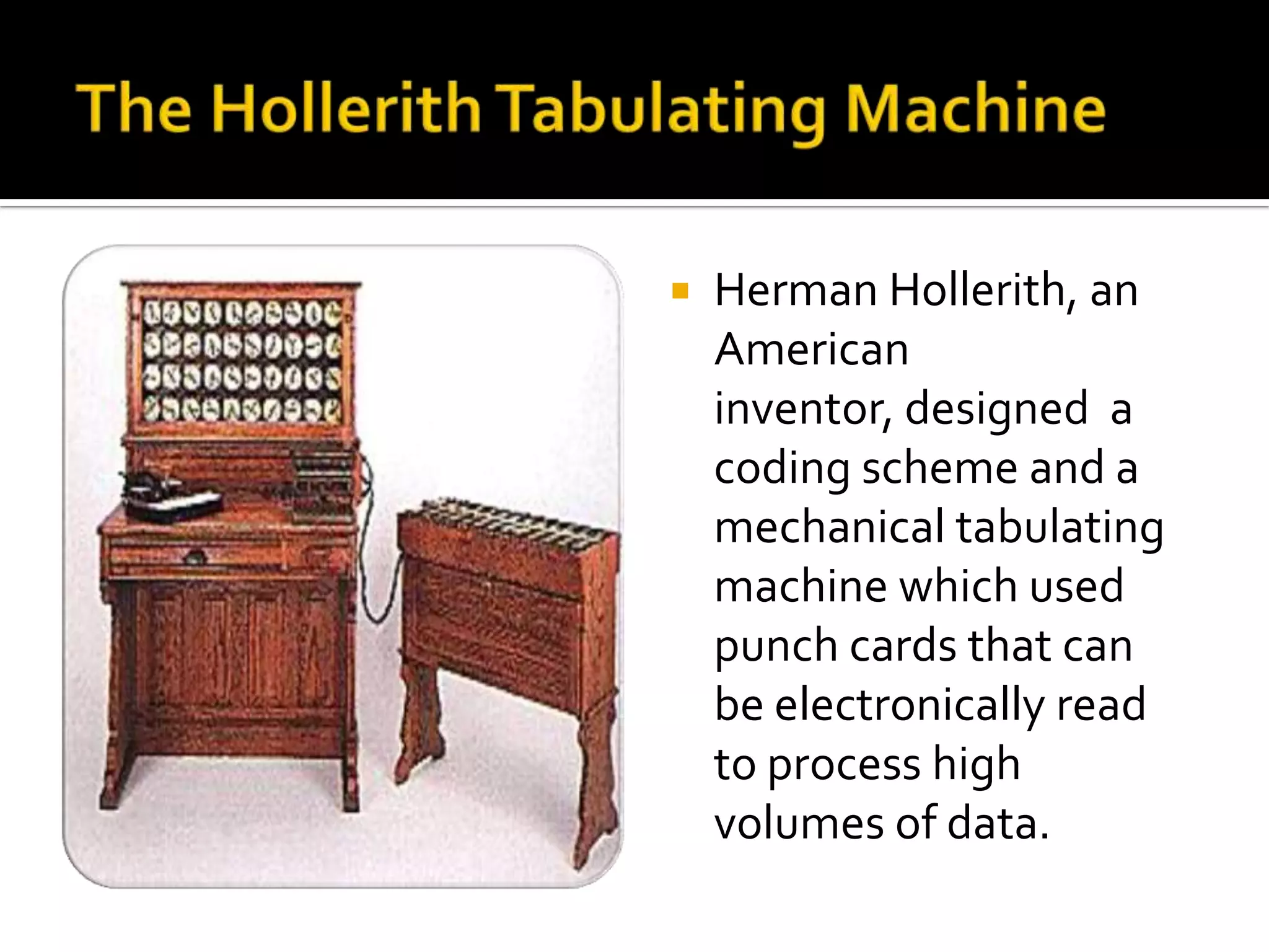    Herman Hollerith, an
    American
    inventor, designed a
    coding scheme and a
    mechanical tabulating
    machine which used
    punch cards that can
    be electronically read
    to process high
    volumes of data.
 