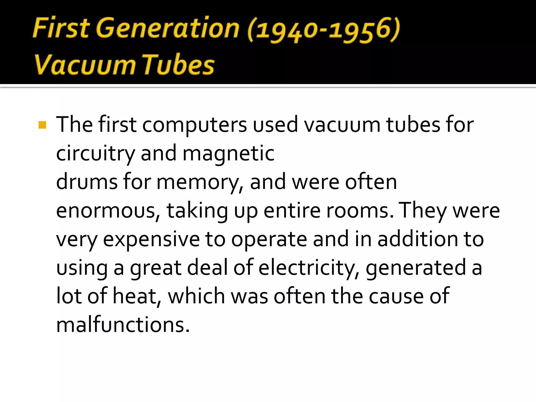    The first computers used vacuum tubes for
    circuitry and magnetic
    drums for memory, and were often
    enormous, taking up entire rooms. They were
    very expensive to operate and in addition to
    using a great deal of electricity, generated a
    lot of heat, which was often the cause of
    malfunctions.
 