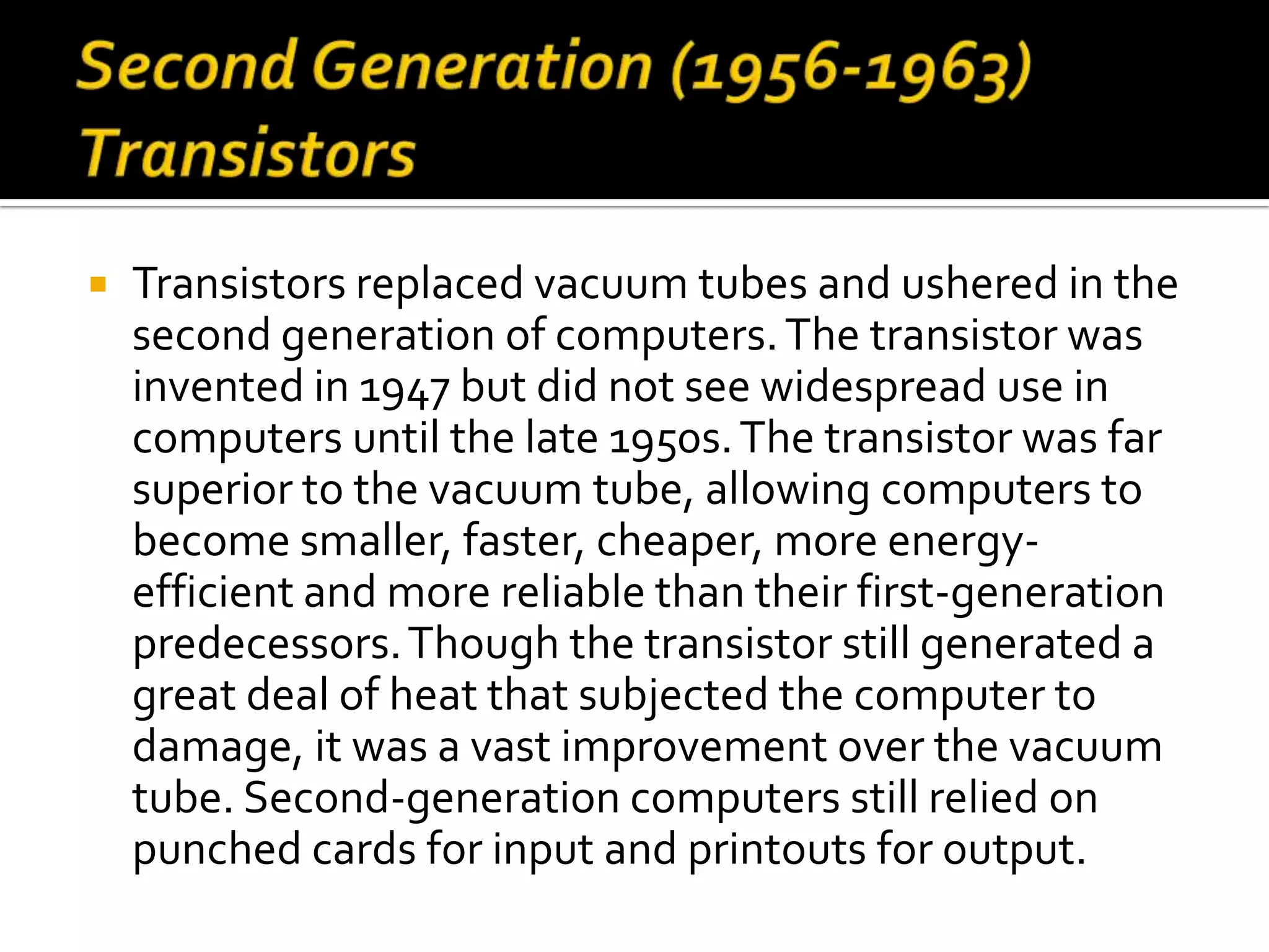    Transistors replaced vacuum tubes and ushered in the
    second generation of computers. The transistor was
    invented in 1947 but did not see widespread use in
    computers until the late 1950s. The transistor was far
    superior to the vacuum tube, allowing computers to
    become smaller, faster, cheaper, more energy-
    efficient and more reliable than their first-generation
    predecessors. Though the transistor still generated a
    great deal of heat that subjected the computer to
    damage, it was a vast improvement over the vacuum
    tube. Second-generation computers still relied on
    punched cards for input and printouts for output.
 
