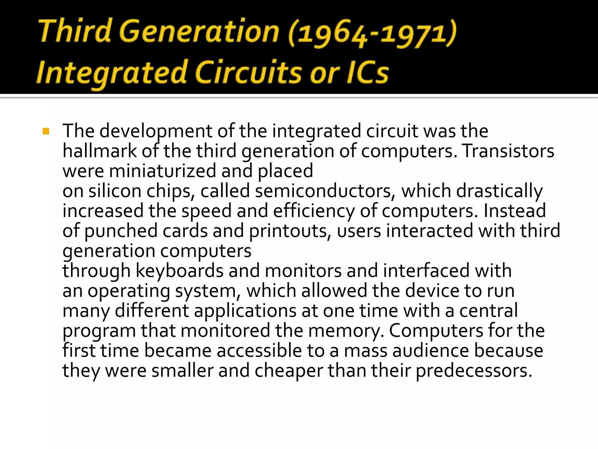    The development of the integrated circuit was the
    hallmark of the third generation of computers. Transistors
    were miniaturized and placed
    on silicon chips, called semiconductors, which drastically
    increased the speed and efficiency of computers. Instead
    of punched cards and printouts, users interacted with third
    generation computers
    through keyboards and monitors and interfaced with
    an operating system, which allowed the device to run
    many different applications at one time with a central
    program that monitored the memory. Computers for the
    first time became accessible to a mass audience because
    they were smaller and cheaper than their predecessors.
 