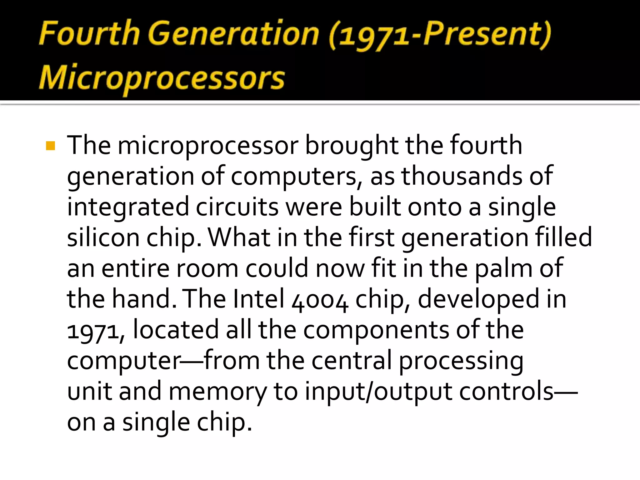    The microprocessor brought the fourth
    generation of computers, as thousands of
    integrated circuits were built onto a single
    silicon chip. What in the first generation filled
    an entire room could now fit in the palm of
    the hand. The Intel 4004 chip, developed in
    1971, located all the components of the
    computer—from the central processing
    unit and memory to input/output controls—
    on a single chip.
 