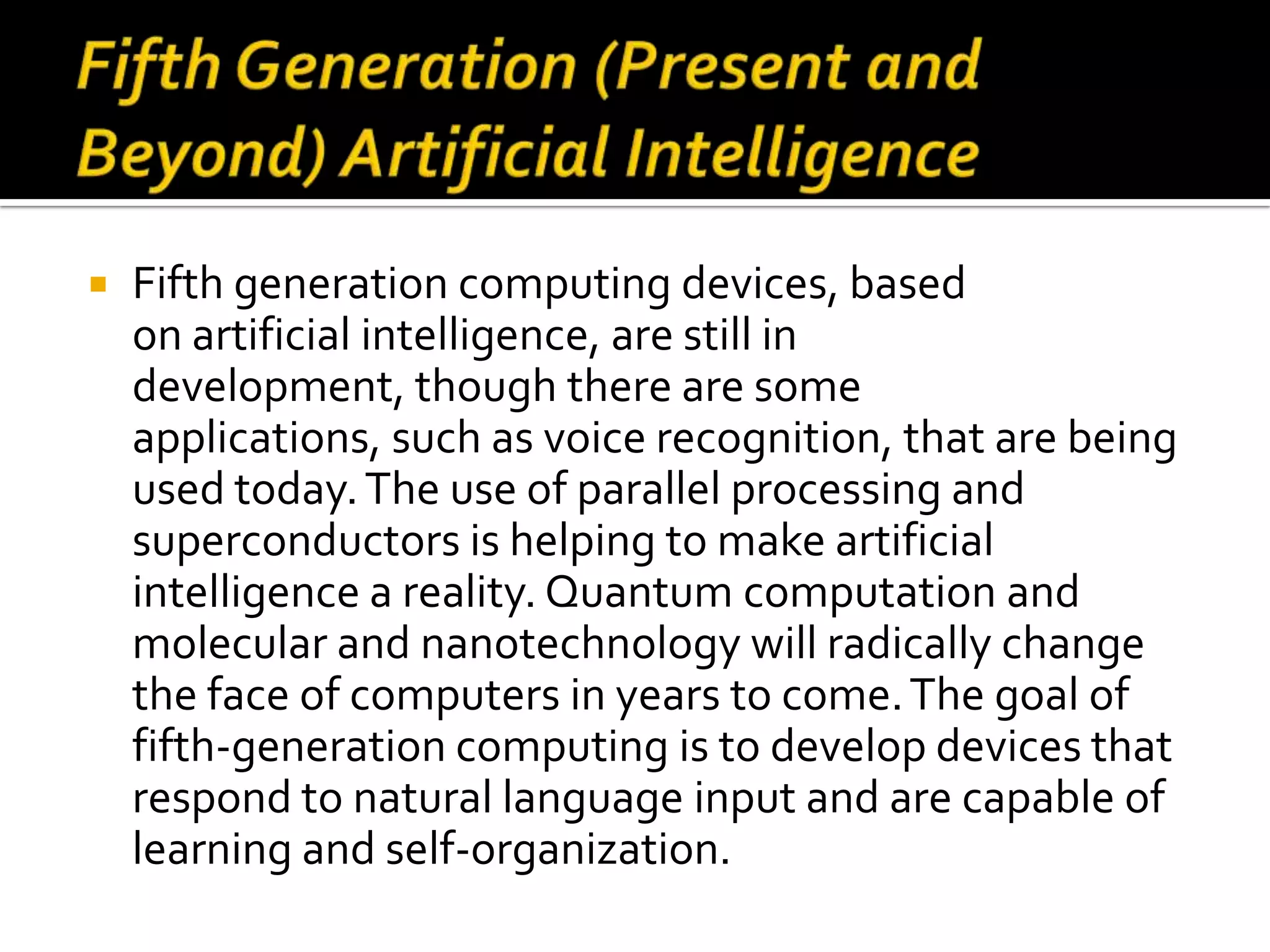    Fifth generation computing devices, based
    on artificial intelligence, are still in
    development, though there are some
    applications, such as voice recognition, that are being
    used today. The use of parallel processing and
    superconductors is helping to make artificial
    intelligence a reality. Quantum computation and
    molecular and nanotechnology will radically change
    the face of computers in years to come. The goal of
    fifth-generation computing is to develop devices that
    respond to natural language input and are capable of
    learning and self-organization.
 