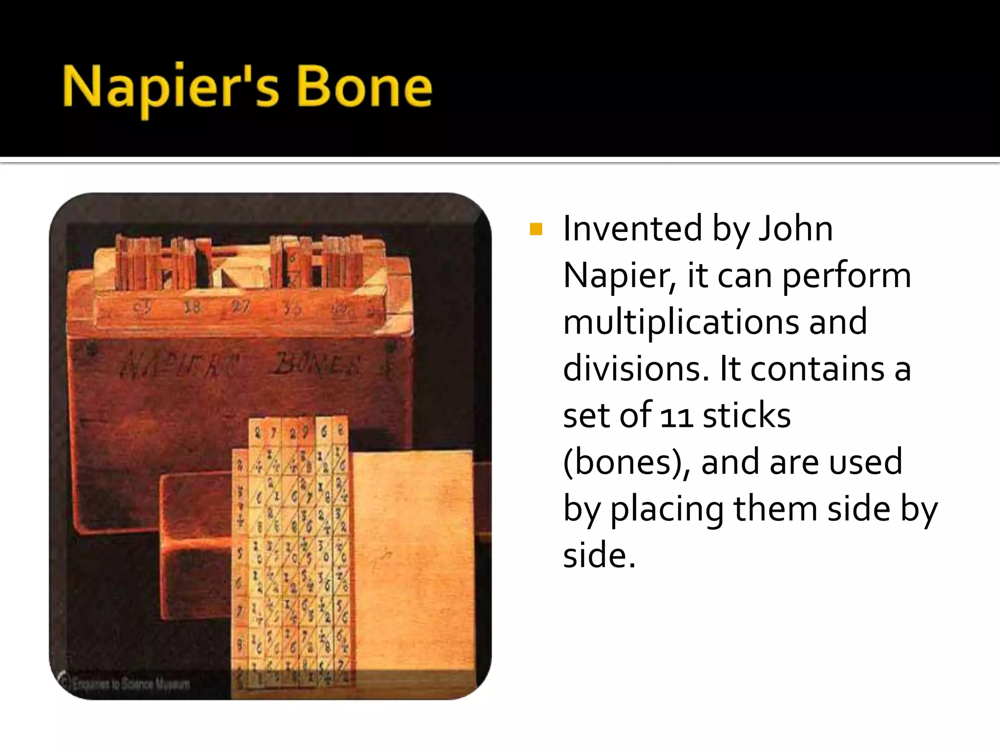    Invented by John
    Napier, it can perform
    multiplications and
    divisions. It contains a
    set of 11 sticks
    (bones), and are used
    by placing them side by
    side.
 
