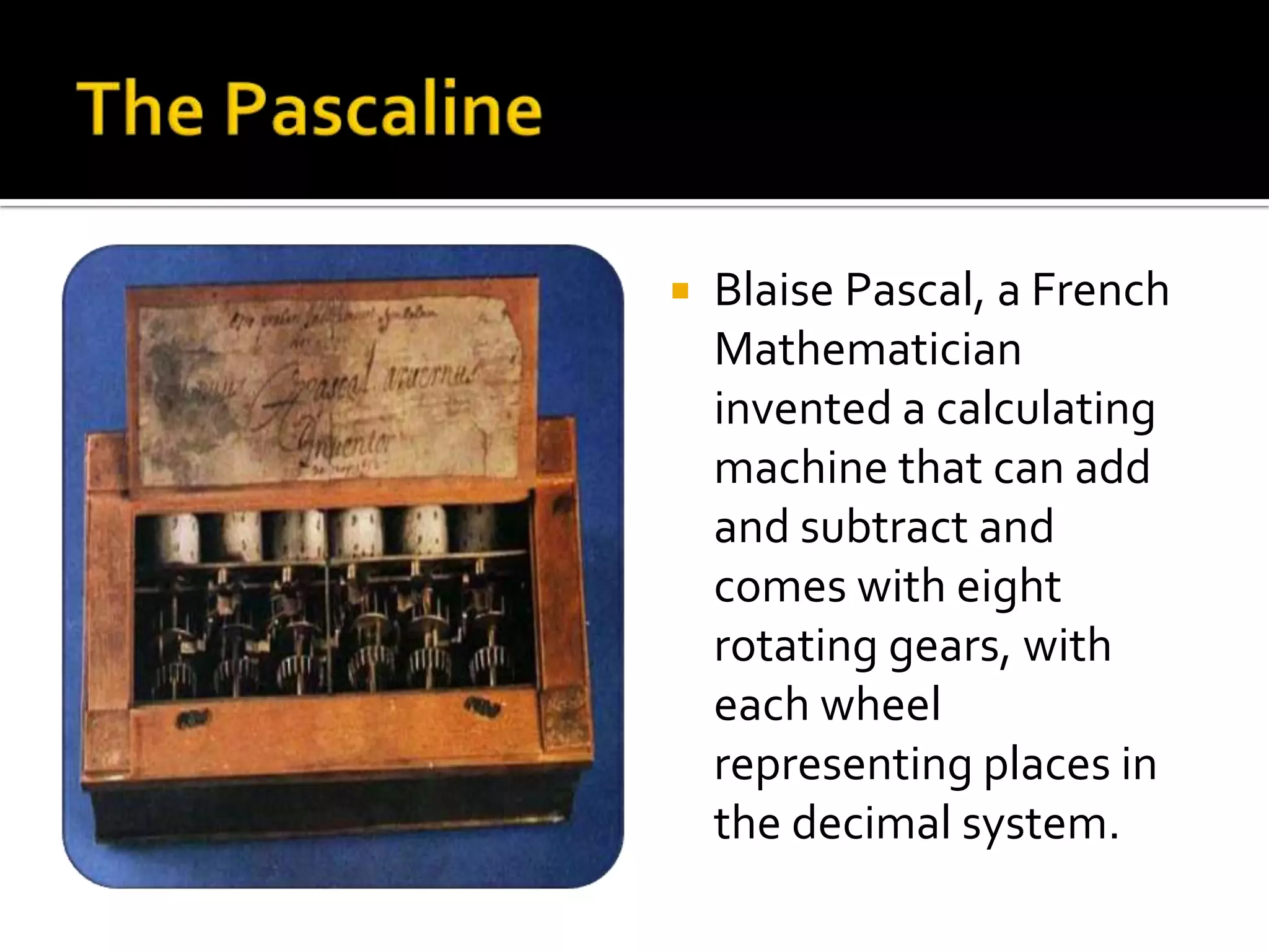    Blaise Pascal, a French
    Mathematician
    invented a calculating
    machine that can add
    and subtract and
    comes with eight
    rotating gears, with
    each wheel
    representing places in
    the decimal system.
 