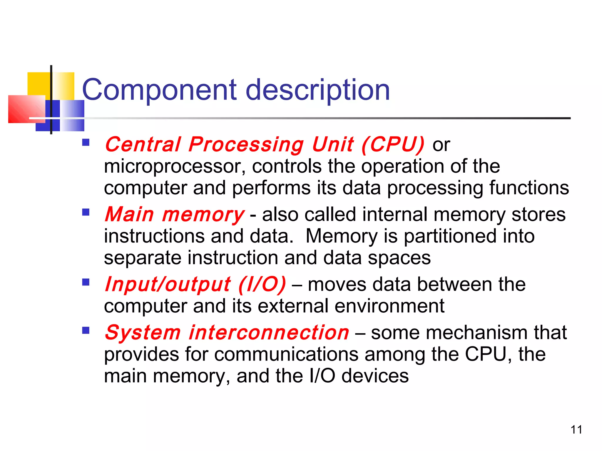 11
Component description
 Central Processing Unit (CPU) or
microprocessor, controls the operation of the
computer and performs its data processing functions
 Main memory - also called internal memory stores
instructions and data. Memory is partitioned into
separate instruction and data spaces
 Input/output (I/O) – moves data between the
computer and its external environment
 System interconnection – some mechanism that
provides for communications among the CPU, the
main memory, and the I/O devices
 