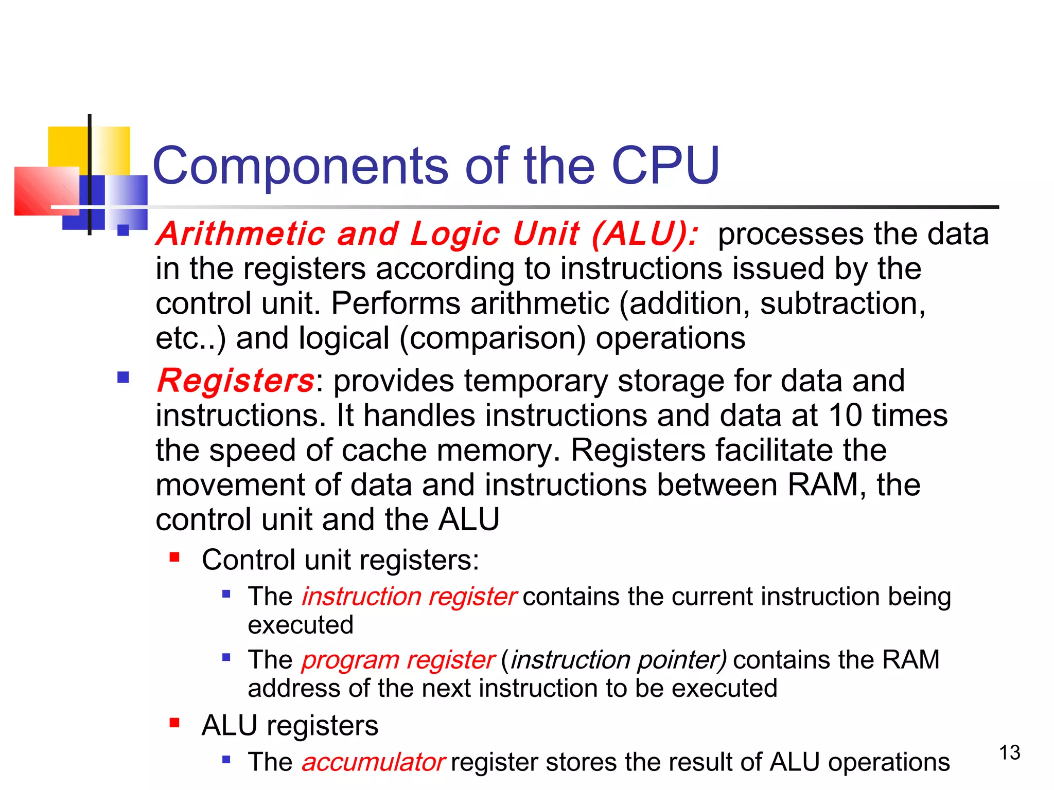 13
Components of the CPU
 Arithmetic and Logic Unit (ALU): processes the data
in the registers according to instructions issued by the
control unit. Performs arithmetic (addition, subtraction,
etc..) and logical (comparison) operations
 Registers: provides temporary storage for data and
instructions. It handles instructions and data at 10 times
the speed of cache memory. Registers facilitate the
movement of data and instructions between RAM, the
control unit and the ALU
 Control unit registers:

The instruction register contains the current instruction being
executed

The program register (instruction pointer) contains the RAM
address of the next instruction to be executed
 ALU registers

The accumulator register stores the result of ALU operations
 