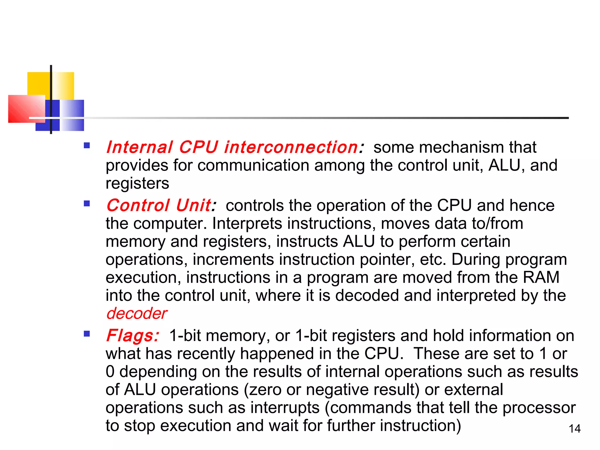 14
 Internal CPU interconnection: some mechanism that
provides for communication among the control unit, ALU, and
registers
 Control Unit: controls the operation of the CPU and hence
the computer. Interprets instructions, moves data to/from
memory and registers, instructs ALU to perform certain
operations, increments instruction pointer, etc. During program
execution, instructions in a program are moved from the RAM
into the control unit, where it is decoded and interpreted by the
decoder
 Flags: 1-bit memory, or 1-bit registers and hold information on
what has recently happened in the CPU. These are set to 1 or
0 depending on the results of internal operations such as results
of ALU operations (zero or negative result) or external
operations such as interrupts (commands that tell the processor
to stop execution and wait for further instruction)
 