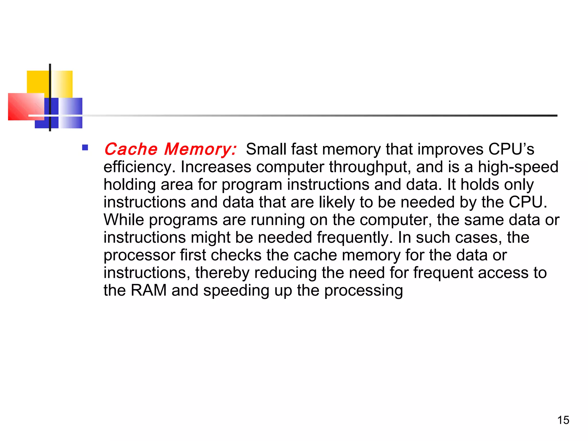 15
 Cache Memory: Small fast memory that improves CPU’s
efficiency. Increases computer throughput, and is a high-speed
holding area for program instructions and data. It holds only
instructions and data that are likely to be needed by the CPU.
While programs are running on the computer, the same data or
instructions might be needed frequently. In such cases, the
processor first checks the cache memory for the data or
instructions, thereby reducing the need for frequent access to
the RAM and speeding up the processing
 