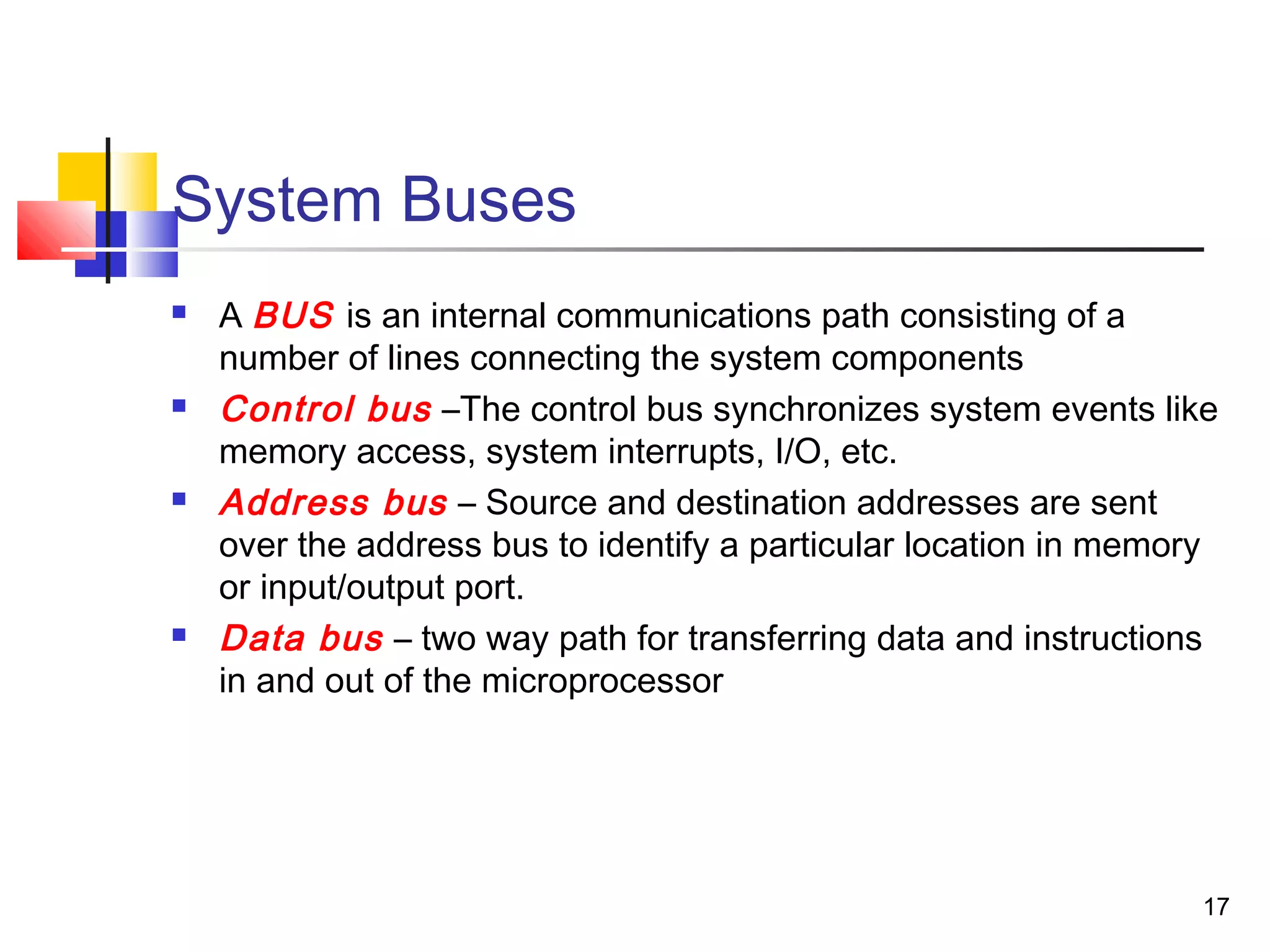 17
System Buses
 A BUS is an internal communications path consisting of a
number of lines connecting the system components
 Control bus –The control bus synchronizes system events like
memory access, system interrupts, I/O, etc.
 Address bus – Source and destination addresses are sent
over the address bus to identify a particular location in memory
or input/output port.
 Data bus – two way path for transferring data and instructions
in and out of the microprocessor
 