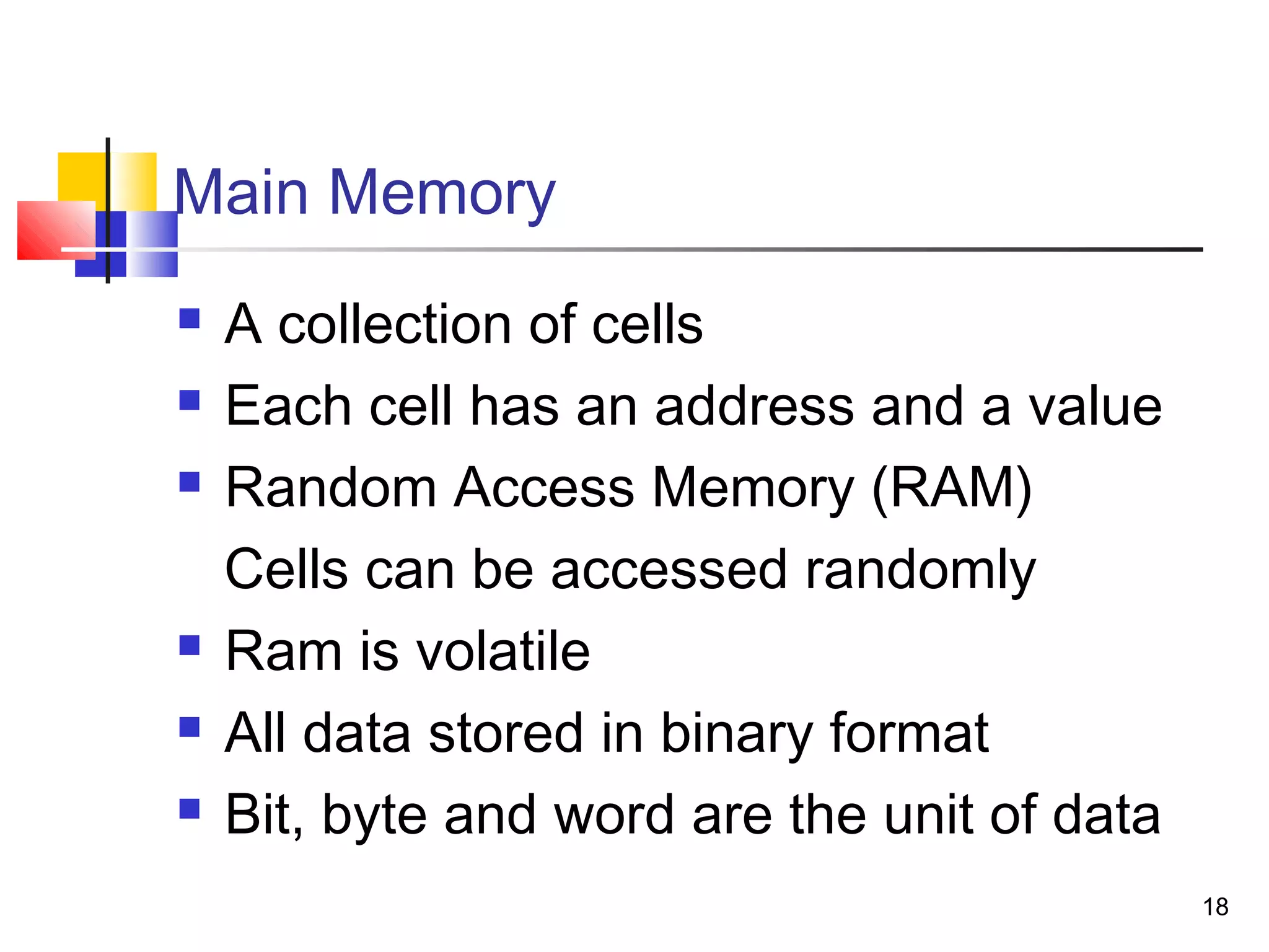18
Main Memory
 A collection of cells
 Each cell has an address and a value
 Random Access Memory (RAM)
Cells can be accessed randomly
 Ram is volatile
 All data stored in binary format
 Bit, byte and word are the unit of data
 