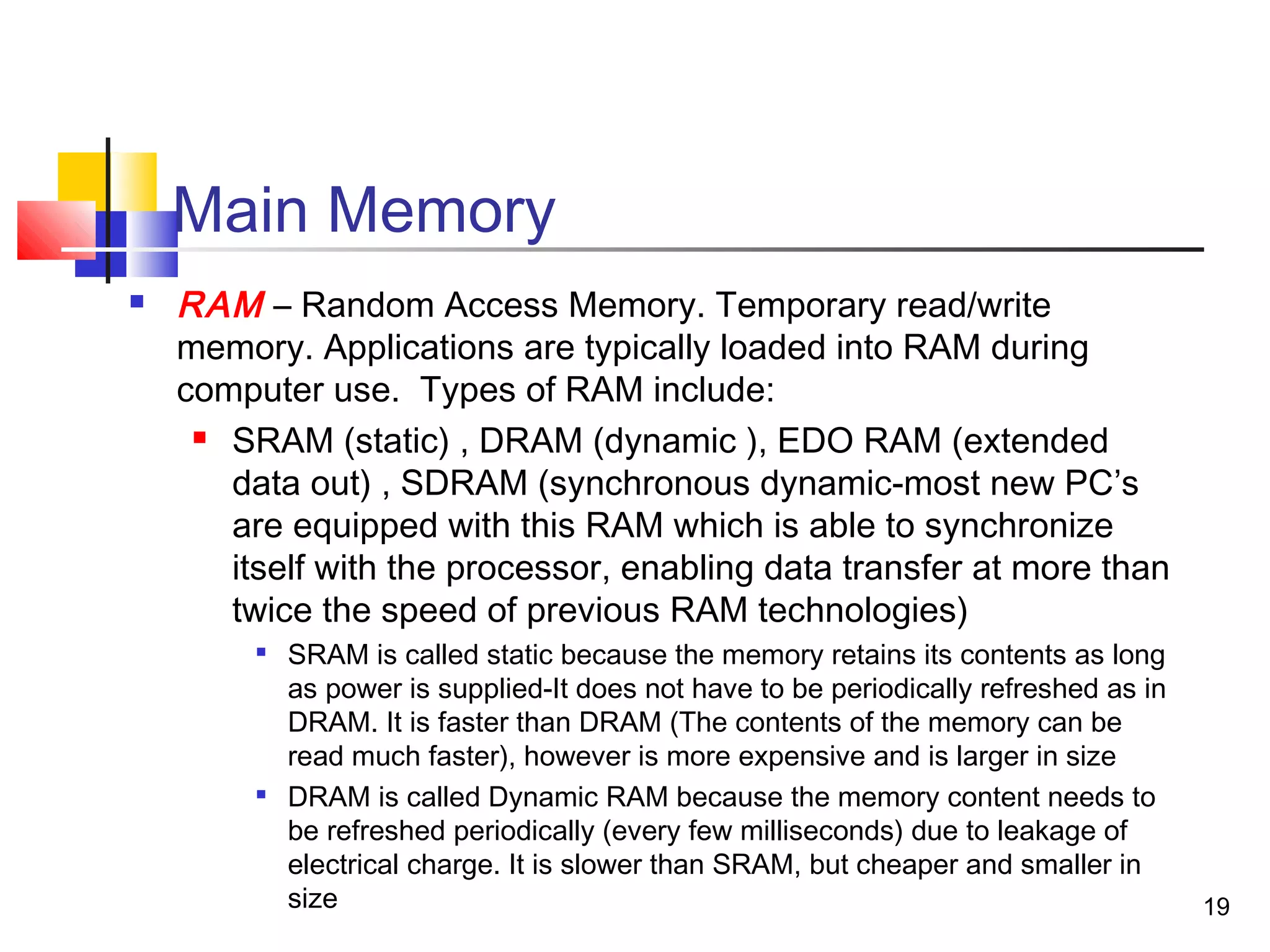 19
Main Memory
 RAM – Random Access Memory. Temporary read/write
memory. Applications are typically loaded into RAM during
computer use. Types of RAM include:
 SRAM (static) , DRAM (dynamic ), EDO RAM (extended
data out) , SDRAM (synchronous dynamic-most new PC’s
are equipped with this RAM which is able to synchronize
itself with the processor, enabling data transfer at more than
twice the speed of previous RAM technologies)

SRAM is called static because the memory retains its contents as long
as power is supplied-It does not have to be periodically refreshed as in
DRAM. It is faster than DRAM (The contents of the memory can be
read much faster), however is more expensive and is larger in size

DRAM is called Dynamic RAM because the memory content needs to
be refreshed periodically (every few milliseconds) due to leakage of
electrical charge. It is slower than SRAM, but cheaper and smaller in
size
 