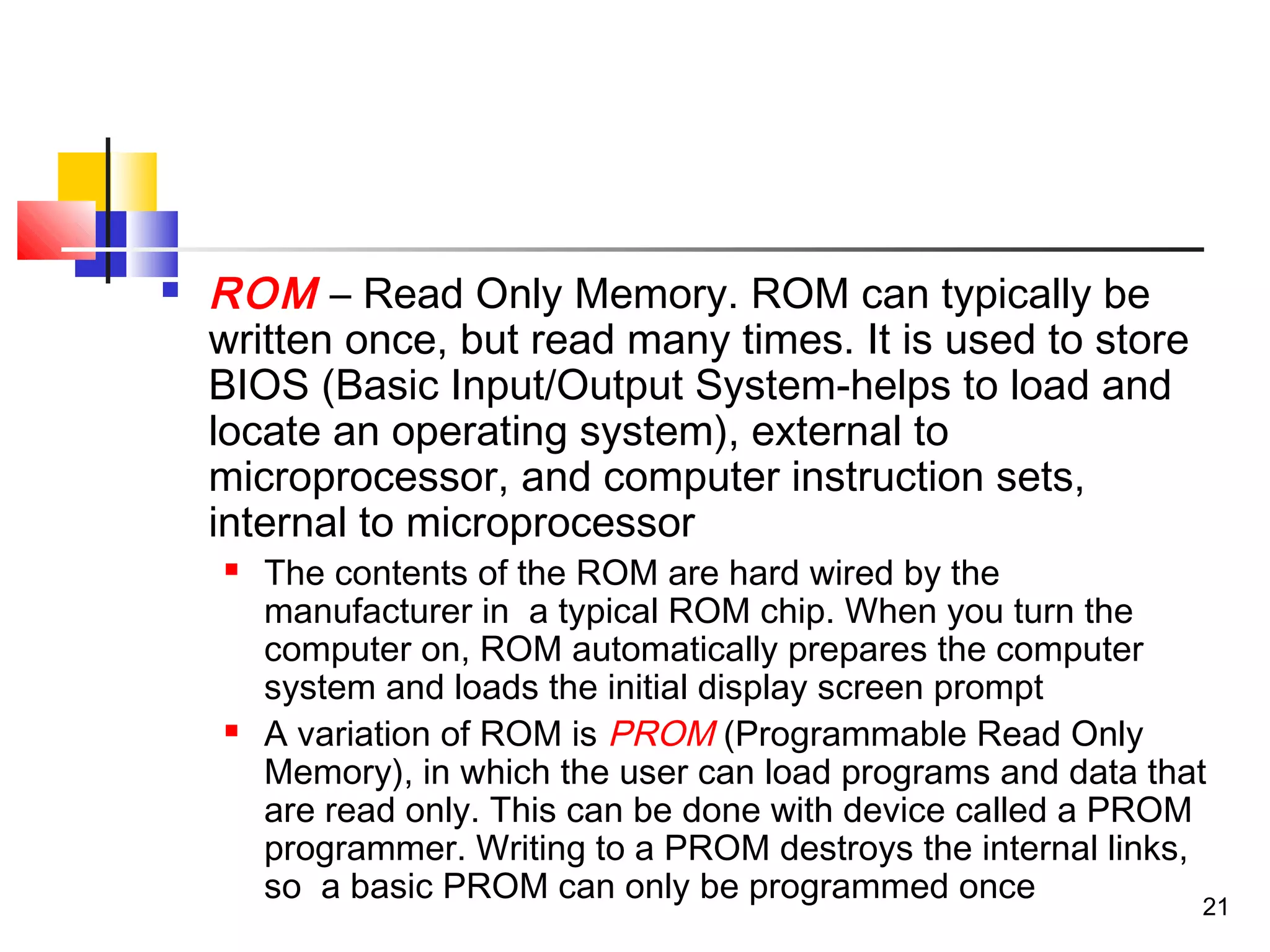 21
 ROM – Read Only Memory. ROM can typically be
written once, but read many times. It is used to store
BIOS (Basic Input/Output System-helps to load and
locate an operating system), external to
microprocessor, and computer instruction sets,
internal to microprocessor
 The contents of the ROM are hard wired by the
manufacturer in a typical ROM chip. When you turn the
computer on, ROM automatically prepares the computer
system and loads the initial display screen prompt
 A variation of ROM is PROM (Programmable Read Only
Memory), in which the user can load programs and data that
are read only. This can be done with device called a PROM
programmer. Writing to a PROM destroys the internal links,
so a basic PROM can only be programmed once
 