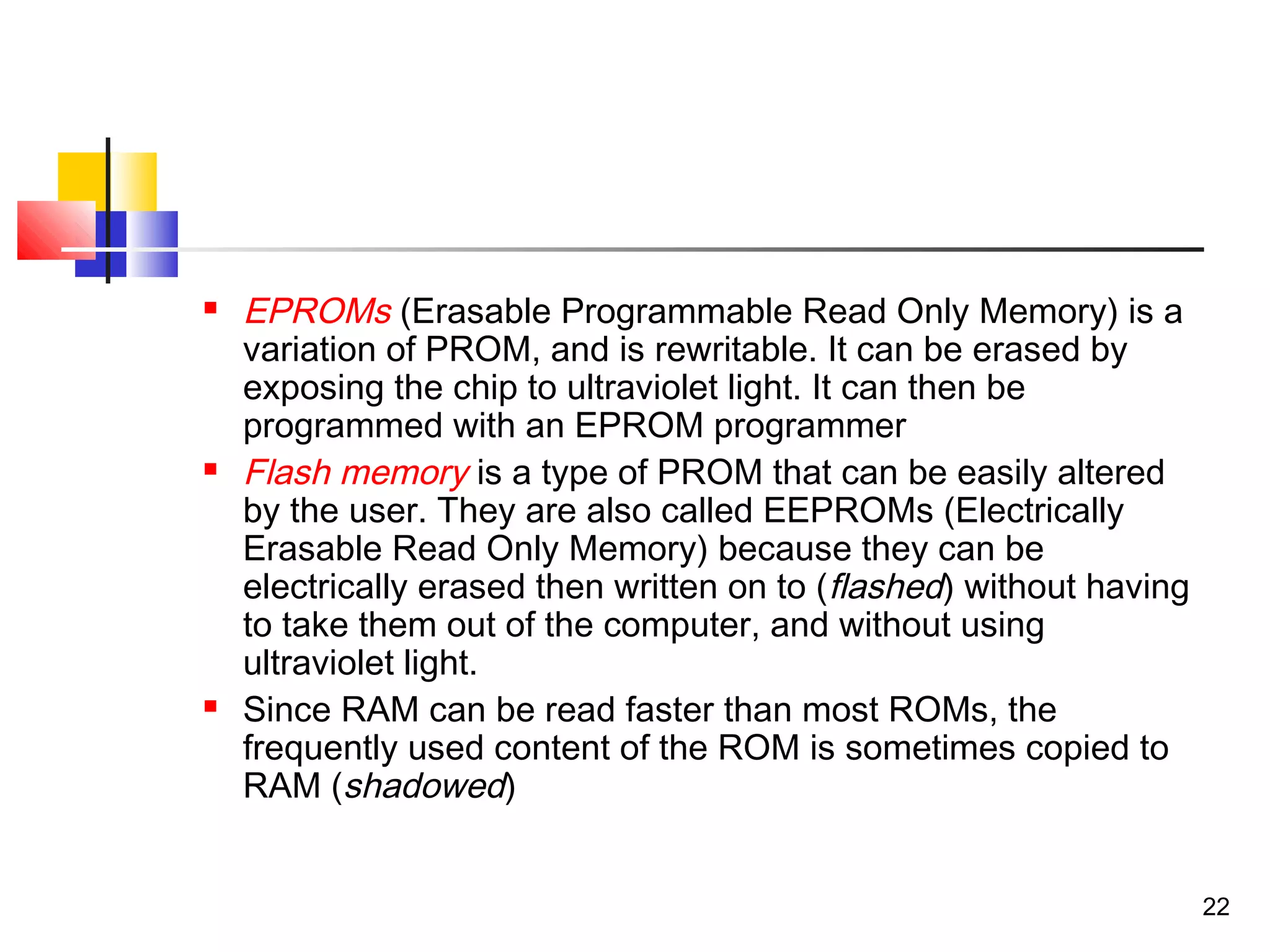 22
 EPROMs (Erasable Programmable Read Only Memory) is a
variation of PROM, and is rewritable. It can be erased by
exposing the chip to ultraviolet light. It can then be
programmed with an EPROM programmer
 Flash memory is a type of PROM that can be easily altered
by the user. They are also called EEPROMs (Electrically
Erasable Read Only Memory) because they can be
electrically erased then written on to (flashed) without having
to take them out of the computer, and without using
ultraviolet light.
 Since RAM can be read faster than most ROMs, the
frequently used content of the ROM is sometimes copied to
RAM (shadowed)
 