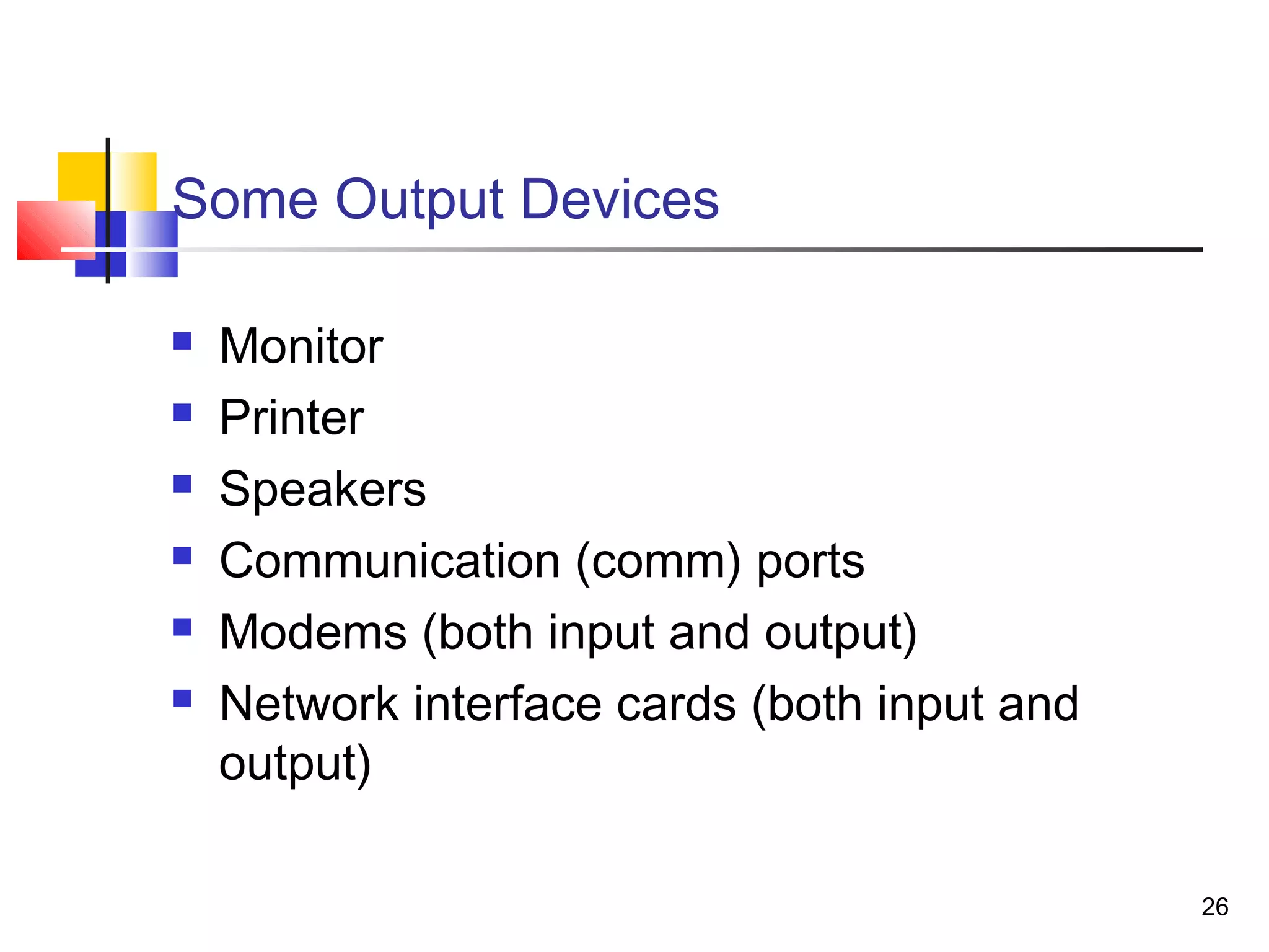 26
Some Output Devices
 Monitor
 Printer
 Speakers
 Communication (comm) ports
 Modems (both input and output)
 Network interface cards (both input and
output)
 