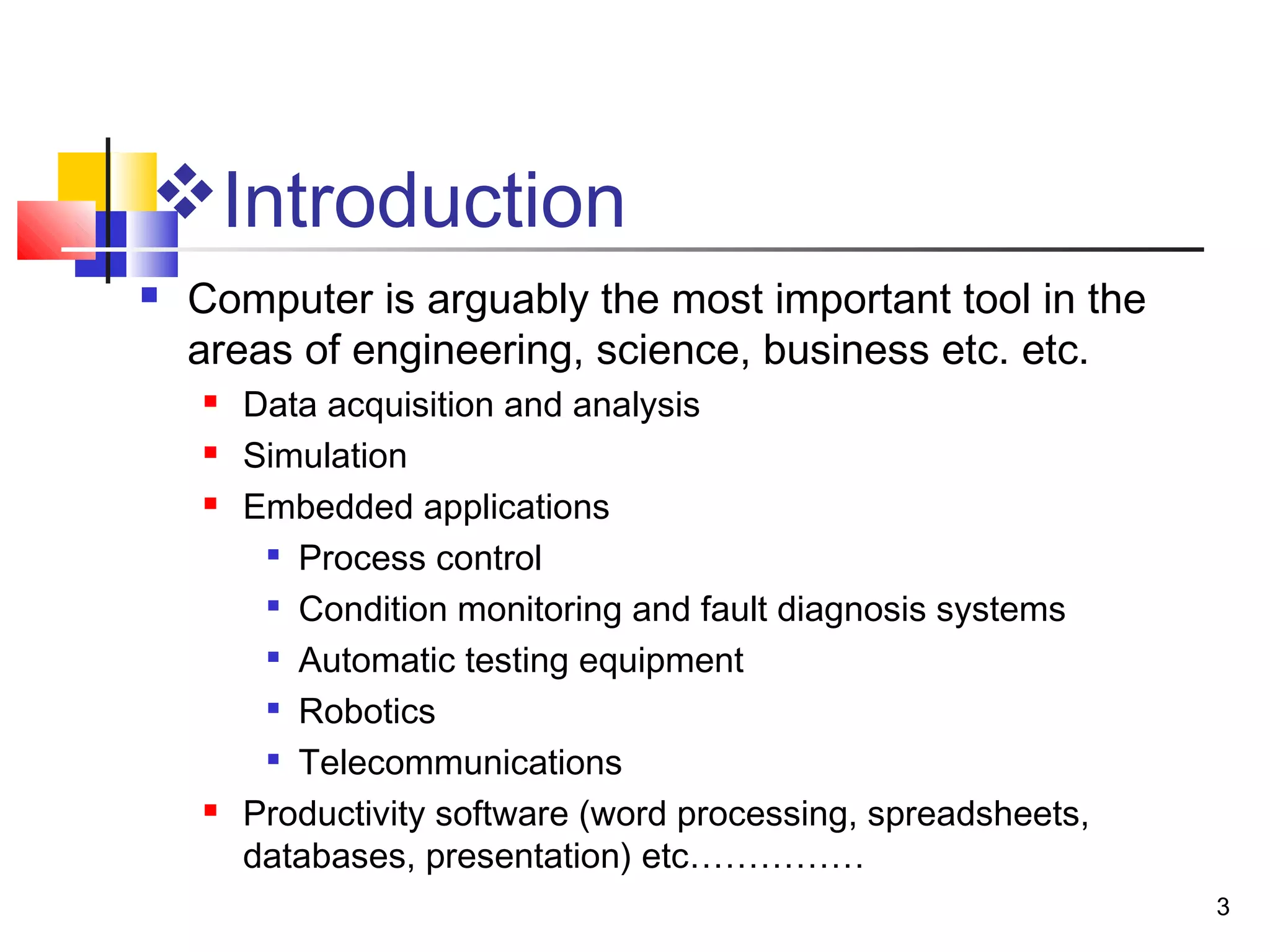 3
Introduction
 Computer is arguably the most important tool in the
areas of engineering, science, business etc. etc.
 Data acquisition and analysis
 Simulation
 Embedded applications

Process control

Condition monitoring and fault diagnosis systems

Automatic testing equipment

Robotics

Telecommunications
 Productivity software (word processing, spreadsheets,
databases, presentation) etc……………
 