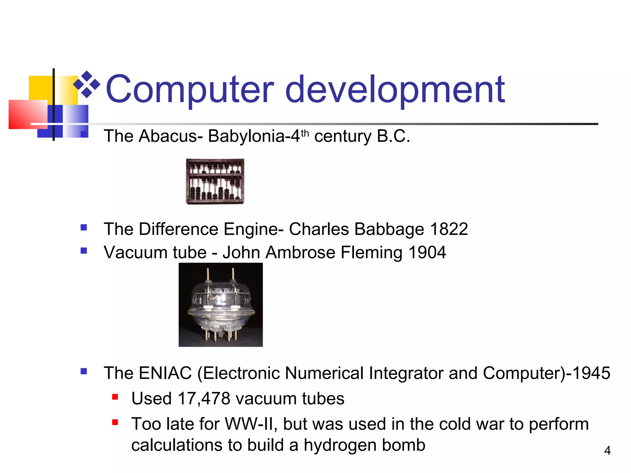 4
Computer development
 The Abacus- Babylonia-4th
century B.C.
 The Difference Engine- Charles Babbage 1822
 Vacuum tube - John Ambrose Fleming 1904
 The ENIAC (Electronic Numerical Integrator and Computer)-1945
 Used 17,478 vacuum tubes
 Too late for WW-II, but was used in the cold war to perform
calculations to build a hydrogen bomb
 