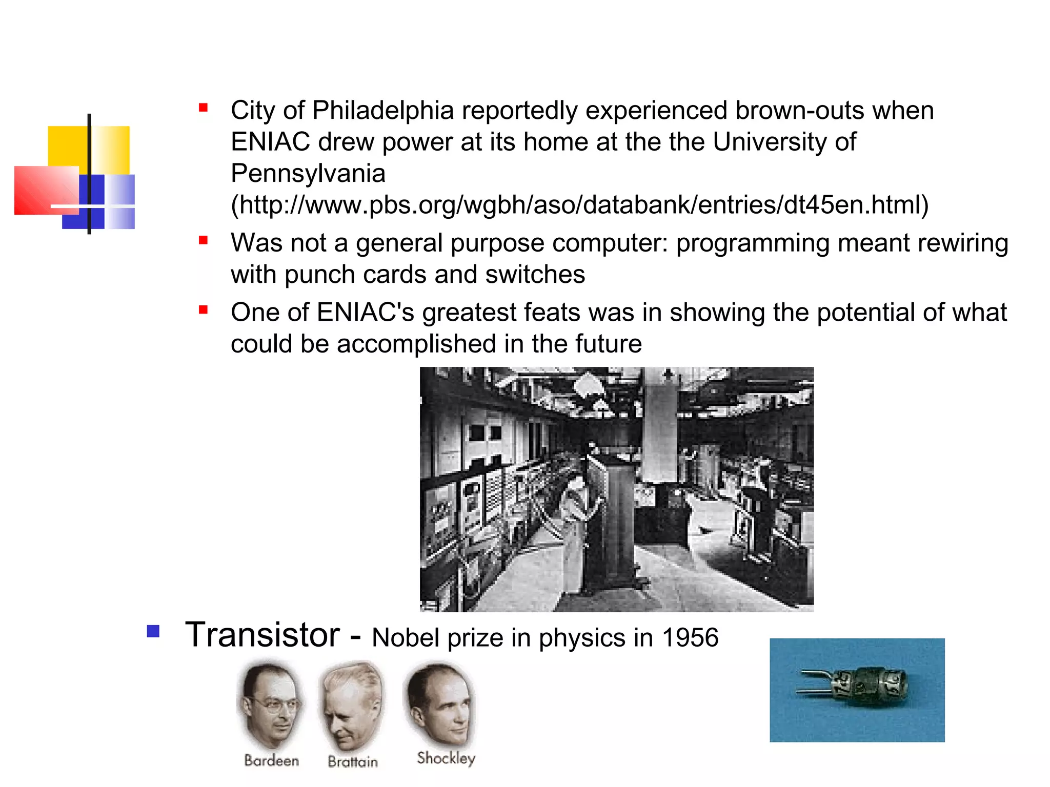 5
 City of Philadelphia reportedly experienced brown-outs when
ENIAC drew power at its home at the the University of
Pennsylvania
(http://www.pbs.org/wgbh/aso/databank/entries/dt45en.html)
 Was not a general purpose computer: programming meant rewiring
with punch cards and switches
 One of ENIAC's greatest feats was in showing the potential of what
could be accomplished in the future
 Transistor - Nobel prize in physics in 1956
 