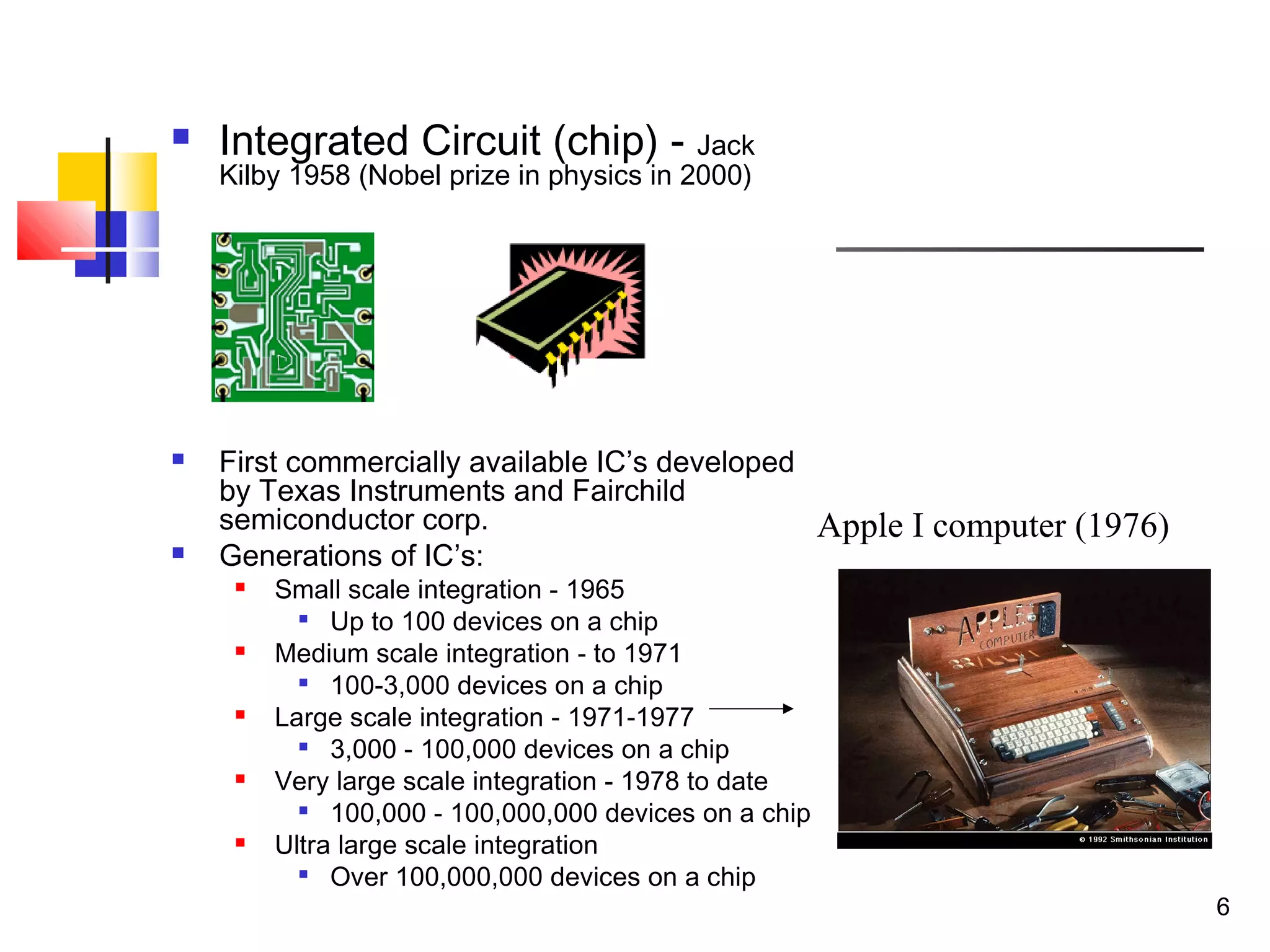 6
 Integrated Circuit (chip) - Jack
Kilby 1958 (Nobel prize in physics in 2000)
 First commercially available IC’s developed
by Texas Instruments and Fairchild
semiconductor corp.
 Generations of IC’s:
 Small scale integration - 1965

Up to 100 devices on a chip
 Medium scale integration - to 1971

100-3,000 devices on a chip
 Large scale integration - 1971-1977

3,000 - 100,000 devices on a chip
 Very large scale integration - 1978 to date

100,000 - 100,000,000 devices on a chip
 Ultra large scale integration

Over 100,000,000 devices on a chip
Apple I computer (1976)
 