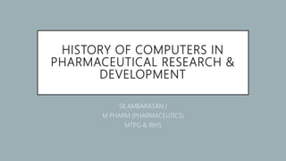 HISTORY OF COMPUTERS IN
PHARMACEUTICAL RESEARCH &
DEVELOPMENT
SILAMBARASAN I
M PHARM (PHARMACEUTICS)
MTPG & RIHS
 