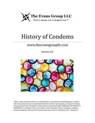 History of Condoms
www.theevansgroupllc.com
Chip Evans, Ph.D.

“When I write articles for clients I am teaching from a transpersonal psychology basis. I believe
that most companies do not understand the history of their own company, let alone the history
of how products were developed. History helps us understand HOW A PRODUCT OR CONCEPT IS
DEVELOPED. For example, how many millions of dice have been sold, or toothpicks, condoms,
and even Chapstick. We learn from viewing what was, what is, and what can be." -Chip Evans

 