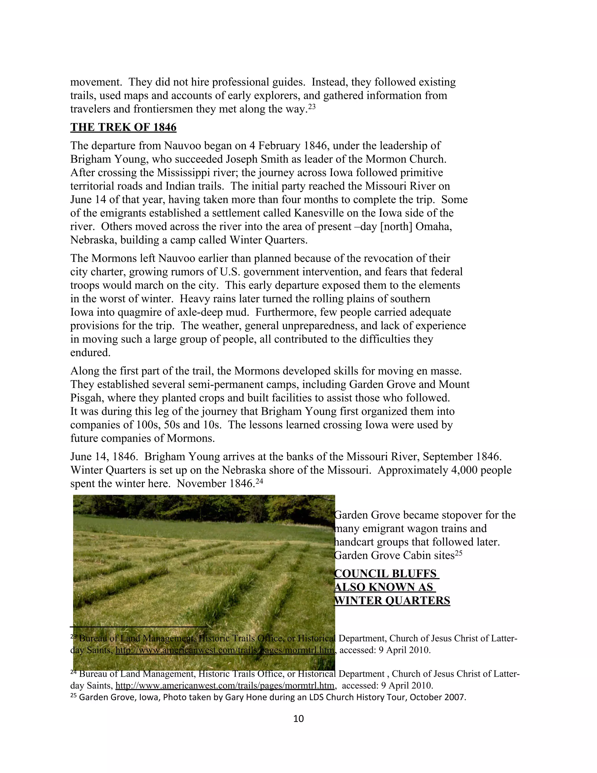 movement. They did not hire professional guides. Instead, they followed existing
trails, used maps and accounts of early explorers, and gathered information from
travelers and frontiersmen they met along the way.23
THE TREK OF 1846
The departure from Nauvoo began on 4 February 1846, under the leadership of
Brigham Young, who succeeded Joseph Smith as leader of the Mormon Church.
After crossing the Mississippi river; the journey across Iowa followed primitive
territorial roads and Indian trails. The initial party reached the Missouri River on
June 14 of that year, having taken more than four months to complete the trip. Some
of the emigrants established a settlement called Kanesville on the Iowa side of the
river. Others moved across the river into the area of present –day [north] Omaha,
Nebraska, building a camp called Winter Quarters.
The Mormons left Nauvoo earlier than planned because of the revocation of their
city charter, growing rumors of U.S. government intervention, and fears that federal
troops would march on the city. This early departure exposed them to the elements
in the worst of winter. Heavy rains later turned the rolling plains of southern
Iowa into quagmire of axle-deep mud. Furthermore, few people carried adequate
provisions for the trip. The weather, general unpreparedness, and lack of experience
in moving such a large group of people, all contributed to the difficulties they
endured.
Along the first part of the trail, the Mormons developed skills for moving en masse.
They established several semi-permanent camps, including Garden Grove and Mount
Pisgah, where they planted crops and built facilities to assist those who followed.
It was during this leg of the journey that Brigham Young first organized them into
companies of 100s, 50s and 10s. The lessons learned crossing Iowa were used by
future companies of Mormons.
June 14, 1846. Brigham Young arrives at the banks of the Missouri River, September 1846.
Winter Quarters is set up on the Nebraska shore of the Missouri. Approximately 4,000 people
spent the winter here. November 1846.24

                                                                  Garden Grove became stopover for the
                                                                  many emigrant wagon trains and
                                                                  handcart groups that followed later.
                                                                  Garden Grove Cabin sites25
                                                                  COUNCIL BLUFFS
                                                                  ALSO KNOWN AS
                                                                  WINTER QUARTERS

23Bureau of Land Management, Historic Trails Office, or Historical Department, Church of Jesus Christ of Latter-
day Saints, http://www.americanwest.com/trails/pages/mormtrl.htm, accessed: 9 April 2010.

24 Bureau of Land Management, Historic Trails Office, or Historical Department , Church of Jesus Christ of Latter-
day Saints, http://www.americanwest.com/trails/pages/mormtrl.htm, accessed: 9 April 2010.
25 Garden Grove, Iowa, Photo taken by Gary Hone during an LDS Church History Tour, October 2007.


                                                        10
 