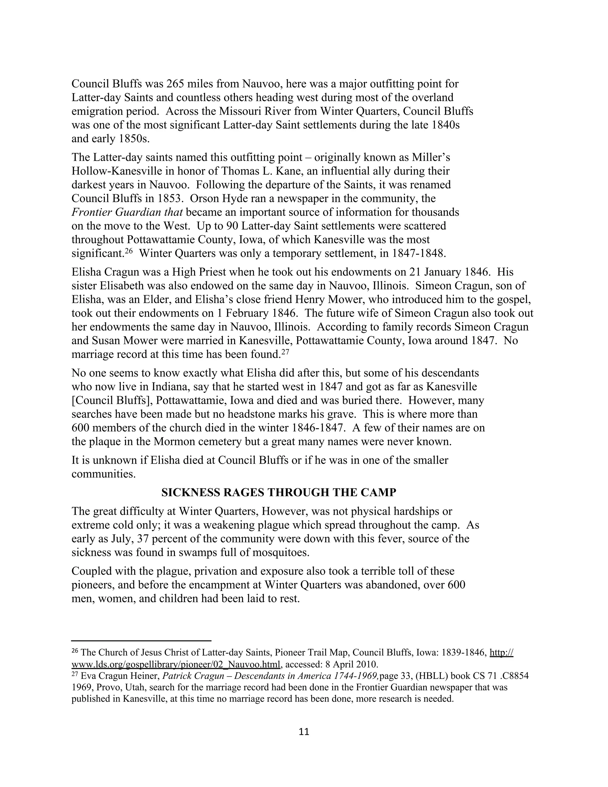 Council Bluffs was 265 miles from Nauvoo, here was a major outfitting point for
Latter-day Saints and countless others heading west during most of the overland
emigration period. Across the Missouri River from Winter Quarters, Council Bluffs
was one of the most significant Latter-day Saint settlements during the late 1840s
and early 1850s.
The Latter-day saints named this outfitting point – originally known as Miller’s
Hollow-Kanesville in honor of Thomas L. Kane, an influential ally during their
darkest years in Nauvoo. Following the departure of the Saints, it was renamed
Council Bluffs in 1853. Orson Hyde ran a newspaper in the community, the
Frontier Guardian that became an important source of information for thousands
on the move to the West. Up to 90 Latter-day Saint settlements were scattered
throughout Pottawattamie County, Iowa, of which Kanesville was the most
significant.26 Winter Quarters was only a temporary settlement, in 1847-1848.
Elisha Cragun was a High Priest when he took out his endowments on 21 January 1846. His
sister Elisabeth was also endowed on the same day in Nauvoo, Illinois. Simeon Cragun, son of
Elisha, was an Elder, and Elisha’s close friend Henry Mower, who introduced him to the gospel,
took out their endowments on 1 February 1846. The future wife of Simeon Cragun also took out
her endowments the same day in Nauvoo, Illinois. According to family records Simeon Cragun
and Susan Mower were married in Kanesville, Pottawattamie County, Iowa around 1847. No
marriage record at this time has been found.27
No one seems to know exactly what Elisha did after this, but some of his descendants
who now live in Indiana, say that he started west in 1847 and got as far as Kanesville
[Council Bluffs], Pottawattamie, Iowa and died and was buried there. However, many
searches have been made but no headstone marks his grave. This is where more than
600 members of the church died in the winter 1846-1847. A few of their names are on
the plaque in the Mormon cemetery but a great many names were never known.
It is unknown if Elisha died at Council Bluffs or if he was in one of the smaller
communities.
                     SICKNESS RAGES THROUGH THE CAMP
The great difficulty at Winter Quarters, However, was not physical hardships or
extreme cold only; it was a weakening plague which spread throughout the camp. As
early as July, 37 percent of the community were down with this fever, source of the
sickness was found in swamps full of mosquitoes.
Coupled with the plague, privation and exposure also took a terrible toll of these
pioneers, and before the encampment at Winter Quarters was abandoned, over 600
men, women, and children had been laid to rest.



26 The Church of Jesus Christ of Latter-day Saints, Pioneer Trail Map, Council Bluffs, Iowa: 1839-1846, http://
www.lds.org/gospellibrary/pioneer/02_Nauvoo.html, accessed: 8 April 2010.
27 Eva Cragun Heiner, Patrick Cragun – Descendants in America 1744-1969,page 33, (HBLL) book CS 71 .C8854

1969, Provo, Utah, search for the marriage record had been done in the Frontier Guardian newspaper that was
published in Kanesville, at this time no marriage record has been done, more research is needed.


                                                       11
 