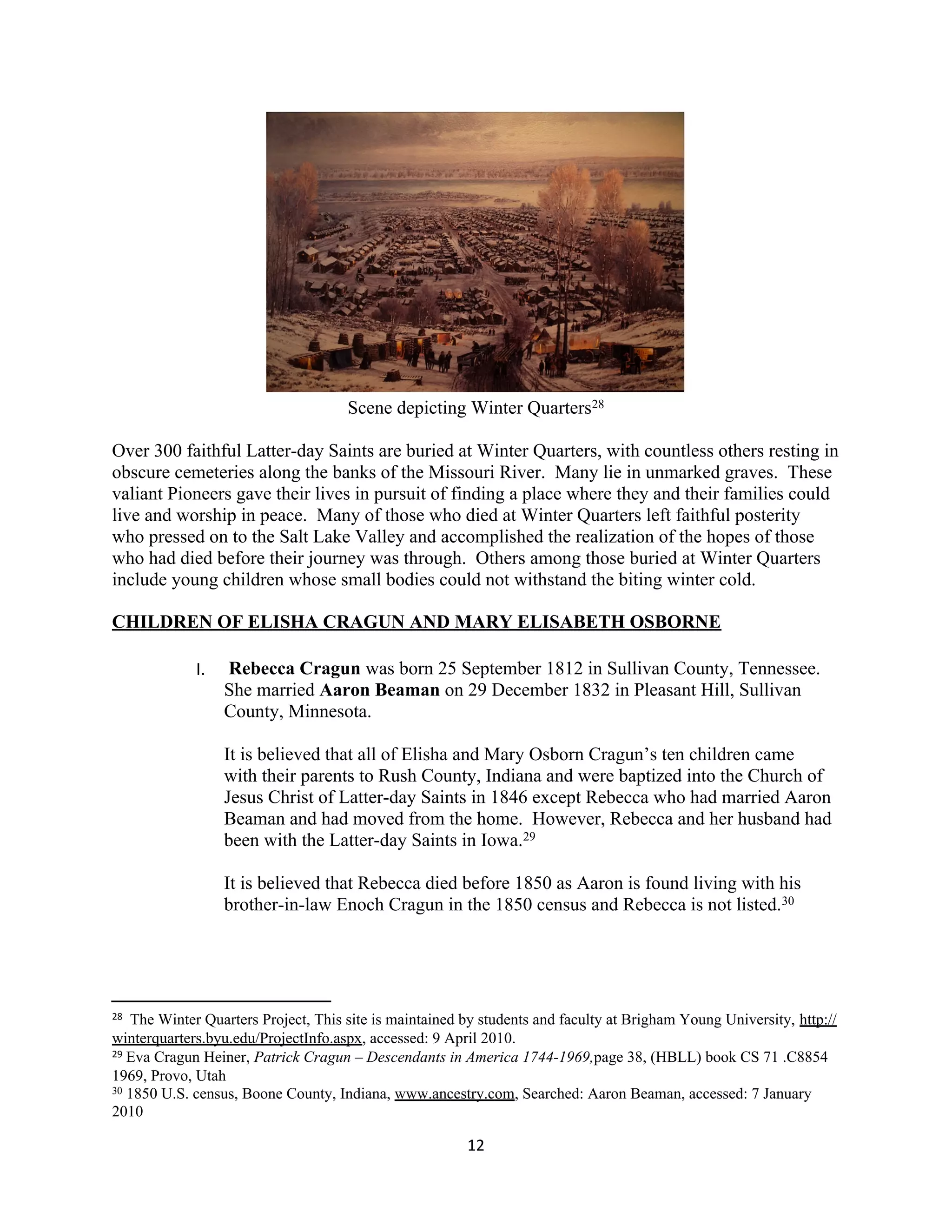 Scene depicting Winter Quarters28

Over 300 faithful Latter-day Saints are buried at Winter Quarters, with countless others resting in
obscure cemeteries along the banks of the Missouri River. Many lie in unmarked graves. These
valiant Pioneers gave their lives in pursuit of finding a place where they and their families could
live and worship in peace. Many of those who died at Winter Quarters left faithful posterity
who pressed on to the Salt Lake Valley and accomplished the realization of the hopes of those
who had died before their journey was through. Others among those buried at Winter Quarters
include young children whose small bodies could not withstand the biting winter cold.

CHILDREN OF ELISHA CRAGUN AND MARY ELISABETH OSBORNE

             I.   Rebecca Cragun was born 25 September 1812 in Sullivan County, Tennessee.
                  She married Aaron Beaman on 29 December 1832 in Pleasant Hill, Sullivan
                  County, Minnesota.

                  It is believed that all of Elisha and Mary Osborn Cragun’s ten children came
                  with their parents to Rush County, Indiana and were baptized into the Church of
                  Jesus Christ of Latter-day Saints in 1846 except Rebecca who had married Aaron
                  Beaman and had moved from the home. However, Rebecca and her husband had
                  been with the Latter-day Saints in Iowa.29

                  It is believed that Rebecca died before 1850 as Aaron is found living with his
                  brother-in-law Enoch Cragun in the 1850 census and Rebecca is not listed.30




28 The Winter Quarters Project, This site is maintained by students and faculty at Brigham Young University, http://
winterquarters.byu.edu/ProjectInfo.aspx, accessed: 9 April 2010.
29 Eva Cragun Heiner, Patrick Cragun – Descendants in America 1744-1969,page 38, (HBLL) book CS 71 .C8854

1969, Provo, Utah
30 1850 U.S. census, Boone County, Indiana, www.ancestry.com, Searched: Aaron Beaman, accessed: 7 January

2010

                                                        12
 