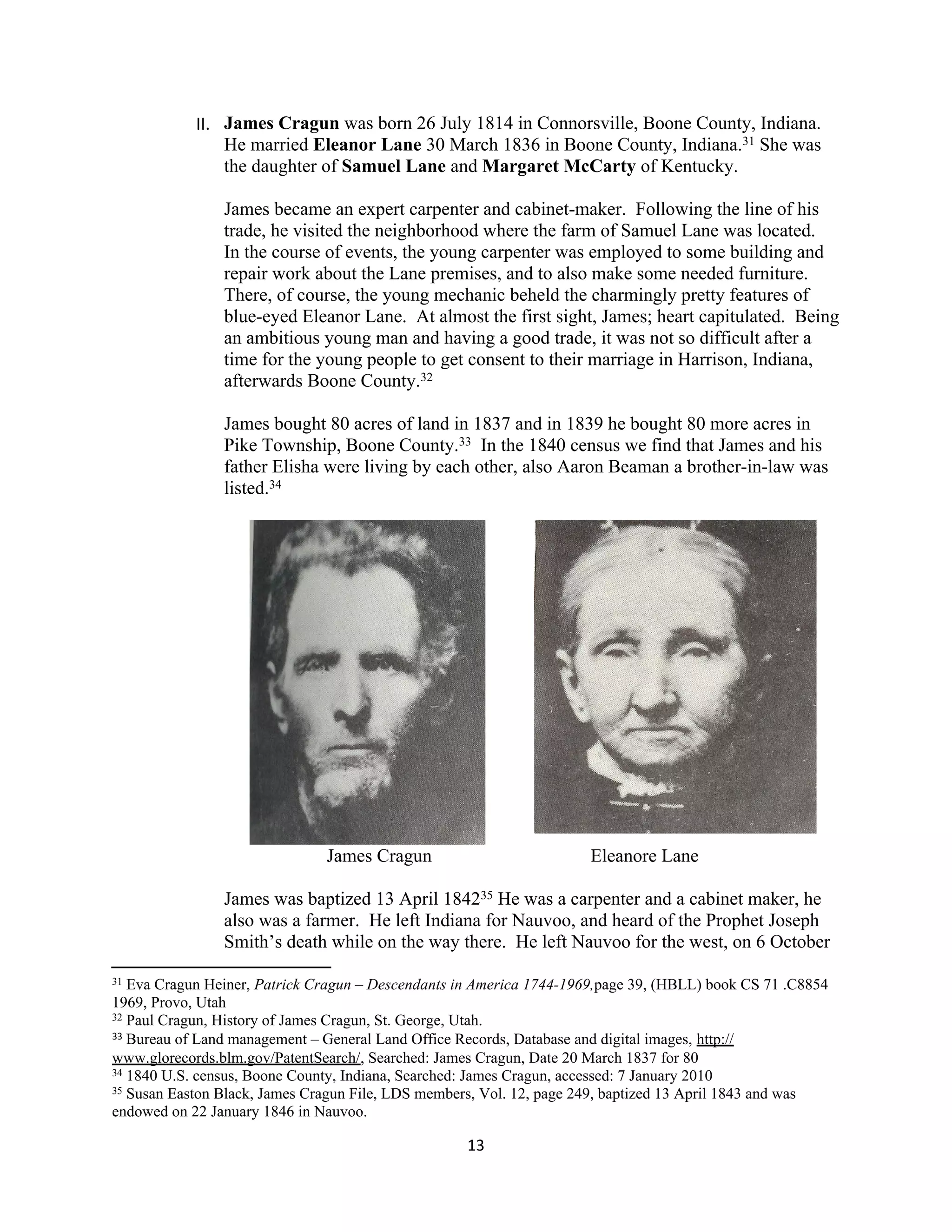 II. James Cragun was born 26 July 1814 in Connorsville, Boone County, Indiana.
                He married Eleanor Lane 30 March 1836 in Boone County, Indiana.31 She was
                the daughter of Samuel Lane and Margaret McCarty of Kentucky.

                James became an expert carpenter and cabinet-maker. Following the line of his
                trade, he visited the neighborhood where the farm of Samuel Lane was located.
                In the course of events, the young carpenter was employed to some building and
                repair work about the Lane premises, and to also make some needed furniture.
                There, of course, the young mechanic beheld the charmingly pretty features of
                blue-eyed Eleanor Lane. At almost the first sight, James; heart capitulated. Being
                an ambitious young man and having a good trade, it was not so difficult after a
                time for the young people to get consent to their marriage in Harrison, Indiana,
                afterwards Boone County.32

                James bought 80 acres of land in 1837 and in 1839 he bought 80 more acres in
                Pike Township, Boone County.33 In the 1840 census we find that James and his
                father Elisha were living by each other, also Aaron Beaman a brother-in-law was
                listed.34




                               James Cragun                           Eleanore Lane

                James was baptized 13 April 184235 He was a carpenter and a cabinet maker, he
                also was a farmer. He left Indiana for Nauvoo, and heard of the Prophet Joseph
                Smith’s death while on the way there. He left Nauvoo for the west, on 6 October
31 Eva Cragun Heiner, Patrick Cragun – Descendants in America 1744-1969,page 39, (HBLL) book CS 71 .C8854
1969, Provo, Utah
32 Paul Cragun, History of James Cragun, St. George, Utah.
33 Bureau of Land management – General Land Office Records, Database and digital images, http://

www.glorecords.blm.gov/PatentSearch/, Searched: James Cragun, Date 20 March 1837 for 80
34 1840 U.S. census, Boone County, Indiana, Searched: James Cragun, accessed: 7 January 2010
35 Susan Easton Black, James Cragun File, LDS members, Vol. 12, page 249, baptized 13 April 1843 and was

endowed on 22 January 1846 in Nauvoo.

                                                    13
 