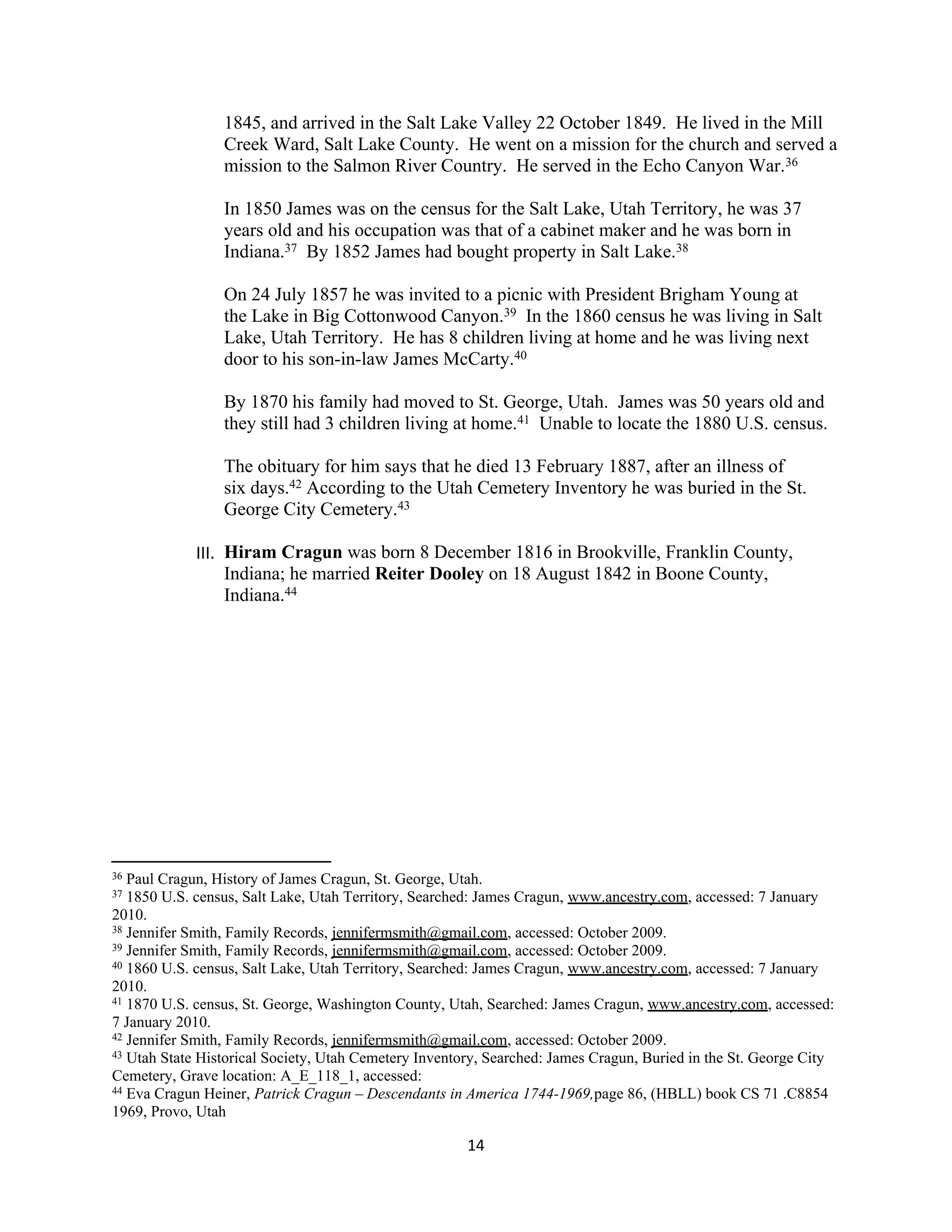 1845, and arrived in the Salt Lake Valley 22 October 1849. He lived in the Mill
                 Creek Ward, Salt Lake County. He went on a mission for the church and served a
                 mission to the Salmon River Country. He served in the Echo Canyon War.36

                 In 1850 James was on the census for the Salt Lake, Utah Territory, he was 37
                 years old and his occupation was that of a cabinet maker and he was born in
                 Indiana.37 By 1852 James had bought property in Salt Lake.38

                 On 24 July 1857 he was invited to a picnic with President Brigham Young at
                 the Lake in Big Cottonwood Canyon.39 In the 1860 census he was living in Salt
                 Lake, Utah Territory. He has 8 children living at home and he was living next
                 door to his son-in-law James McCarty.40

                 By 1870 his family had moved to St. George, Utah. James was 50 years old and
                 they still had 3 children living at home.41 Unable to locate the 1880 U.S. census.

                 The obituary for him says that he died 13 February 1887, after an illness of
                 six days.42 According to the Utah Cemetery Inventory he was buried in the St.
                 George City Cemetery.43

             III. Hiram Cragun was born 8 December 1816 in Brookville, Franklin County,
                  Indiana; he married Reiter Dooley on 18 August 1842 in Boone County,
                  Indiana.44




36 Paul Cragun, History of James Cragun, St. George, Utah.
37 1850 U.S. census, Salt Lake, Utah Territory, Searched: James Cragun, www.ancestry.com, accessed: 7 January
2010.
38 Jennifer Smith, Family Records, jennifermsmith@gmail.com, accessed: October 2009.
39 Jennifer Smith, Family Records, jennifermsmith@gmail.com, accessed: October 2009.
40 1860 U.S. census, Salt Lake, Utah Territory, Searched: James Cragun, www.ancestry.com, accessed: 7 January

2010.
41 1870 U.S. census, St. George, Washington County, Utah, Searched: James Cragun, www.ancestry.com, accessed:

7 January 2010.
42 Jennifer Smith, Family Records, jennifermsmith@gmail.com, accessed: October 2009.
43 Utah State Historical Society, Utah Cemetery Inventory, Searched: James Cragun, Buried in the St. George City

Cemetery, Grave location: A_E_118_1, accessed:
44 Eva Cragun Heiner, Patrick Cragun – Descendants in America 1744-1969,page 86, (HBLL) book CS 71 .C8854

1969, Provo, Utah

                                                       14
 