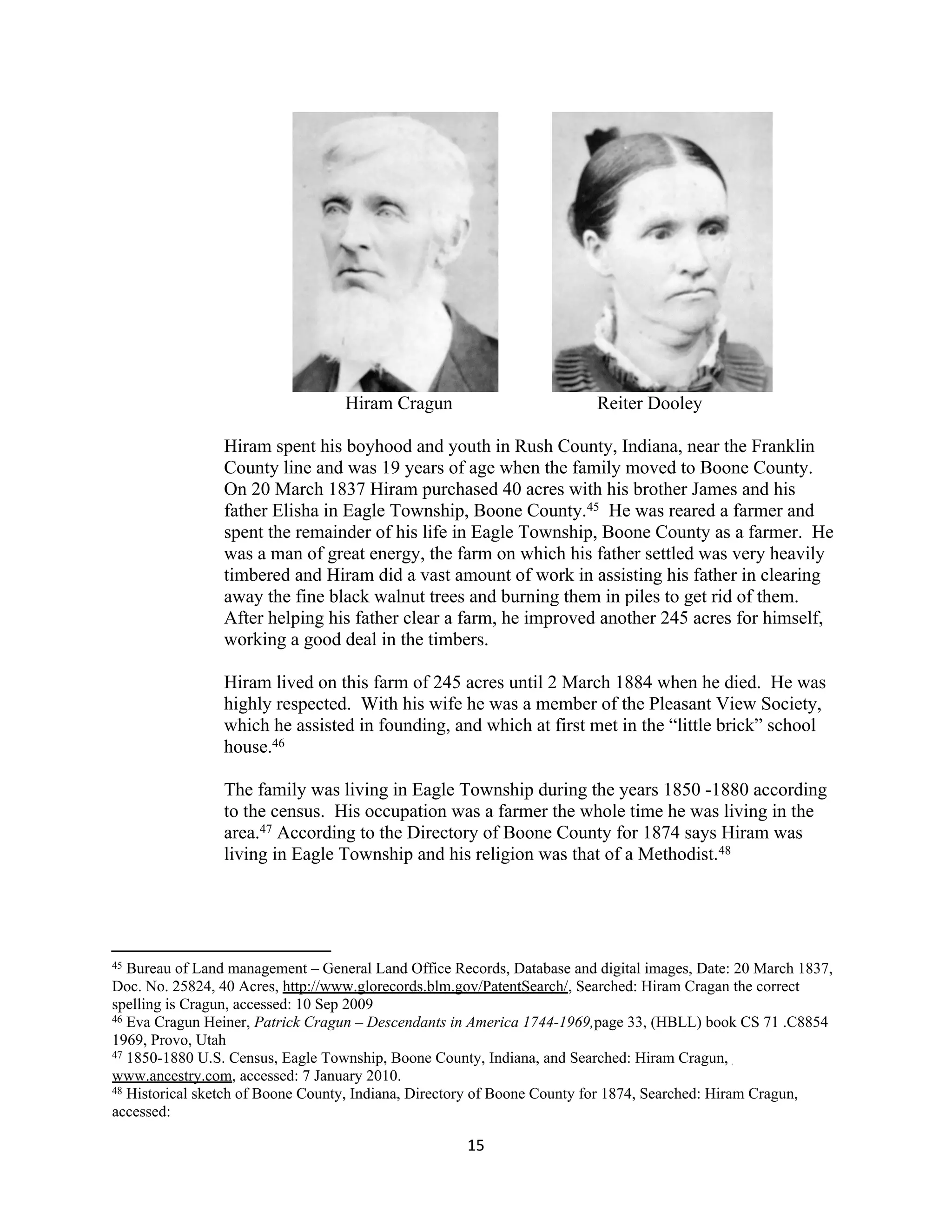 Hiram Cragun                          Reiter Dooley

                Hiram spent his boyhood and youth in Rush County, Indiana, near the Franklin
                County line and was 19 years of age when the family moved to Boone County.
                On 20 March 1837 Hiram purchased 40 acres with his brother James and his
                father Elisha in Eagle Township, Boone County.45 He was reared a farmer and
                spent the remainder of his life in Eagle Township, Boone County as a farmer. He
                was a man of great energy, the farm on which his father settled was very heavily
                timbered and Hiram did a vast amount of work in assisting his father in clearing
                away the fine black walnut trees and burning them in piles to get rid of them.
                After helping his father clear a farm, he improved another 245 acres for himself,
                working a good deal in the timbers.

                Hiram lived on this farm of 245 acres until 2 March 1884 when he died. He was
                highly respected. With his wife he was a member of the Pleasant View Society,
                which he assisted in founding, and which at first met in the “little brick” school
                house.46

                The family was living in Eagle Township during the years 1850 -1880 according
                to the census. His occupation was a farmer the whole time he was living in the
                area.47 According to the Directory of Boone County for 1874 says Hiram was
                living in Eagle Township and his religion was that of a Methodist.48




45 Bureau of Land management – General Land Office Records, Database and digital images, Date: 20 March 1837,
Doc. No. 25824, 40 Acres, http://www.glorecords.blm.gov/PatentSearch/, Searched: Hiram Cragan the correct
spelling is Cragun, accessed: 10 Sep 2009
46 Eva Cragun Heiner, Patrick Cragun – Descendants in America 1744-1969,page 33, (HBLL) book CS 71 .C8854

1969, Provo, Utah
47 1850-1880 U.S. Census, Eagle Township, Boone County, Indiana, and Searched: Hiram Cragun,

www.ancestry.com, accessed: 7 January 2010.
48 Historical sketch of Boone County, Indiana, Directory of Boone County for 1874, Searched: Hiram Cragun,

accessed:

                                                     15
 