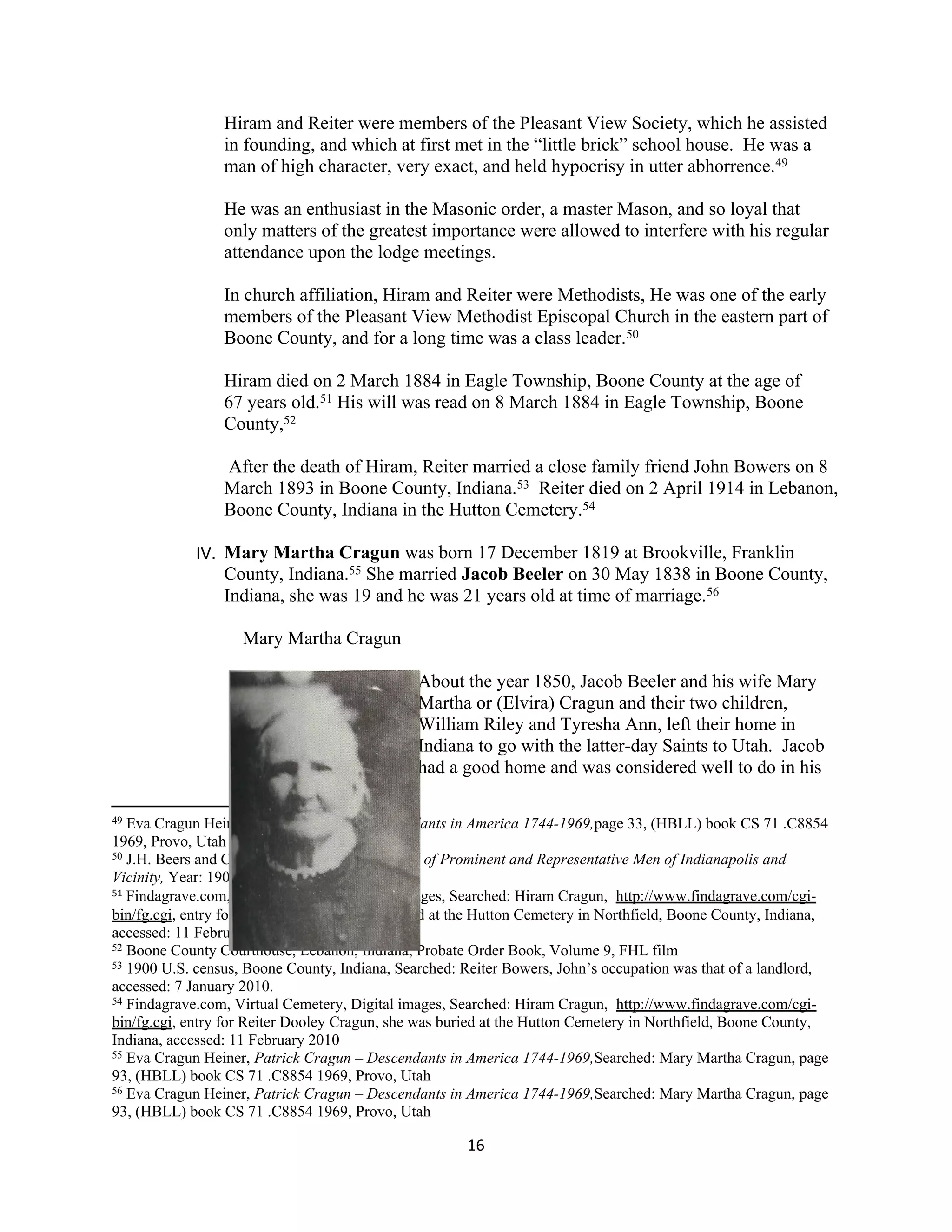 Hiram and Reiter were members of the Pleasant View Society, which he assisted
                 in founding, and which at first met in the “little brick” school house. He was a
                 man of high character, very exact, and held hypocrisy in utter abhorrence.49

                 He was an enthusiast in the Masonic order, a master Mason, and so loyal that
                 only matters of the greatest importance were allowed to interfere with his regular
                 attendance upon the lodge meetings.

                 In church affiliation, Hiram and Reiter were Methodists, He was one of the early
                 members of the Pleasant View Methodist Episcopal Church in the eastern part of
                 Boone County, and for a long time was a class leader.50

                 Hiram died on 2 March 1884 in Eagle Township, Boone County at the age of
                 67 years old.51 His will was read on 8 March 1884 in Eagle Township, Boone
                 County,52

                 After the death of Hiram, Reiter married a close family friend John Bowers on 8
                 March 1893 in Boone County, Indiana.53 Reiter died on 2 April 1914 in Lebanon,
                 Boone County, Indiana in the Hutton Cemetery.54

            IV. Mary Martha Cragun was born 17 December 1819 at Brookville, Franklin
                County, Indiana.55 She married Jacob Beeler on 30 May 1838 in Boone County,
                Indiana, she was 19 and he was 21 years old at time of marriage.56

                    Mary Martha Cragun

                                              About the year 1850, Jacob Beeler and his wife Mary
                                              Martha or (Elvira) Cragun and their two children,
                                              William Riley and Tyresha Ann, left their home in
                                              Indiana to go with the latter-day Saints to Utah. Jacob
                                              had a good home and was considered well to do in his

49 Eva Cragun Heiner, Patrick Cragun – Descendants in America 1744-1969,page 33, (HBLL) book CS 71 .C8854
1969, Provo, Utah
50 J.H. Beers and Company, Biographical Record of Prominent and Representative Men of Indianapolis and

Vicinity, Year: 1908, www.googlebooks.com,
51 Findagrave.com, Virtual Cemetery, Digital images, Searched: Hiram Cragun, http://www.findagrave.com/cgi-

bin/fg.cgi, entry for Hiram Cragun, He was buried at the Hutton Cemetery in Northfield, Boone County, Indiana,
accessed: 11 February 2010
52 Boone County Courthouse, Lebanon, Indiana, Probate Order Book, Volume 9, FHL film
53 1900 U.S. census, Boone County, Indiana, Searched: Reiter Bowers, John’s occupation was that of a landlord,

accessed: 7 January 2010.
54 Findagrave.com, Virtual Cemetery, Digital images, Searched: Hiram Cragun, http://www.findagrave.com/cgi-

bin/fg.cgi, entry for Reiter Dooley Cragun, she was buried at the Hutton Cemetery in Northfield, Boone County,
Indiana, accessed: 11 February 2010
55 Eva Cragun Heiner, Patrick Cragun – Descendants in America 1744-1969,Searched: Mary Martha Cragun, page

93, (HBLL) book CS 71 .C8854 1969, Provo, Utah
56 Eva Cragun Heiner, Patrick Cragun – Descendants in America 1744-1969,Searched: Mary Martha Cragun, page

93, (HBLL) book CS 71 .C8854 1969, Provo, Utah

                                                      16
 