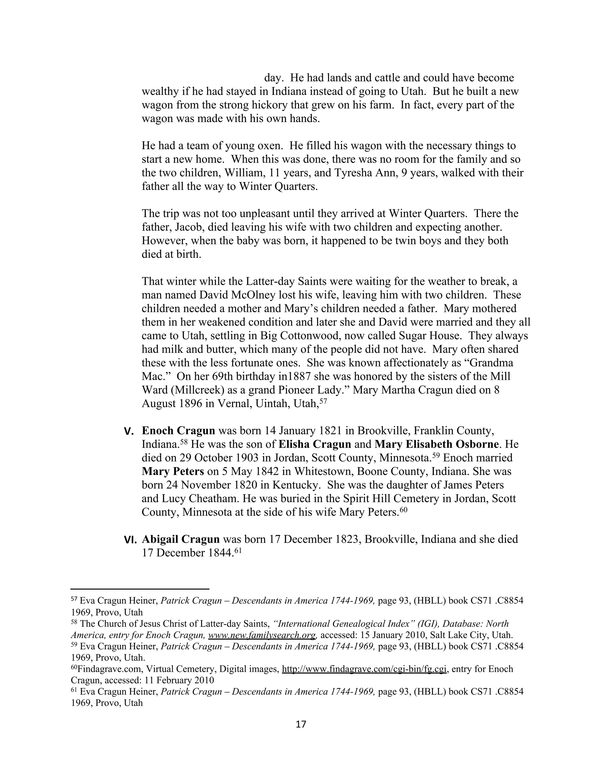 day. He had lands and cattle and could have become
                 wealthy if he had stayed in Indiana instead of going to Utah. But he built a new
                 wagon from the strong hickory that grew on his farm. In fact, every part of the
                 wagon was made with his own hands.

                 He had a team of young oxen. He filled his wagon with the necessary things to
                 start a new home. When this was done, there was no room for the family and so
                 the two children, William, 11 years, and Tyresha Ann, 9 years, walked with their
                 father all the way to Winter Quarters.

                 The trip was not too unpleasant until they arrived at Winter Quarters. There the
                 father, Jacob, died leaving his wife with two children and expecting another.
                 However, when the baby was born, it happened to be twin boys and they both
                 died at birth.

                 That winter while the Latter-day Saints were waiting for the weather to break, a
                 man named David McOlney lost his wife, leaving him with two children. These
                 children needed a mother and Mary’s children needed a father. Mary mothered
                 them in her weakened condition and later she and David were married and they all
                 came to Utah, settling in Big Cottonwood, now called Sugar House. They always
                 had milk and butter, which many of the people did not have. Mary often shared
                 these with the less fortunate ones. She was known affectionately as “Grandma
                 Mac.” On her 69th birthday in1887 she was honored by the sisters of the Mill
                 Ward (Millcreek) as a grand Pioneer Lady.” Mary Martha Cragun died on 8
                 August 1896 in Vernal, Uintah, Utah,57

            V. Enoch Cragun was born 14 January 1821 in Brookville, Franklin County,
               Indiana.58 He was the son of Elisha Cragun and Mary Elisabeth Osborne. He
               died on 29 October 1903 in Jordan, Scott County, Minnesota.59 Enoch married
               Mary Peters on 5 May 1842 in Whitestown, Boone County, Indiana. She was
               born 24 November 1820 in Kentucky. She was the daughter of James Peters
               and Lucy Cheatham. He was buried in the Spirit Hill Cemetery in Jordan, Scott
               County, Minnesota at the side of his wife Mary Peters.60

            VI. Abigail Cragun was born 17 December 1823, Brookville, Indiana and she died
                17 December 1844.61


57 Eva Cragun Heiner, Patrick Cragun – Descendants in America 1744-1969, page 93, (HBLL) book CS71 .C8854
1969, Provo, Utah
58 The Church of Jesus Christ of Latter-day Saints, “International Genealogical Index” (IGI), Database: North

America, entry for Enoch Cragun, www.new.familysearch.org, accessed: 15 January 2010, Salt Lake City, Utah.
59 Eva Cragun Heiner, Patrick Cragun – Descendants in America 1744-1969, page 93, (HBLL) book CS71 .C8854

1969, Provo, Utah.
60Findagrave.com, Virtual Cemetery, Digital images, http://www.findagrave.com/cgi-bin/fg.cgi, entry for Enoch

Cragun, accessed: 11 February 2010
61 Eva Cragun Heiner, Patrick Cragun – Descendants in America 1744-1969, page 93, (HBLL) book CS71 .C8854

1969, Provo, Utah

                                                      17
 