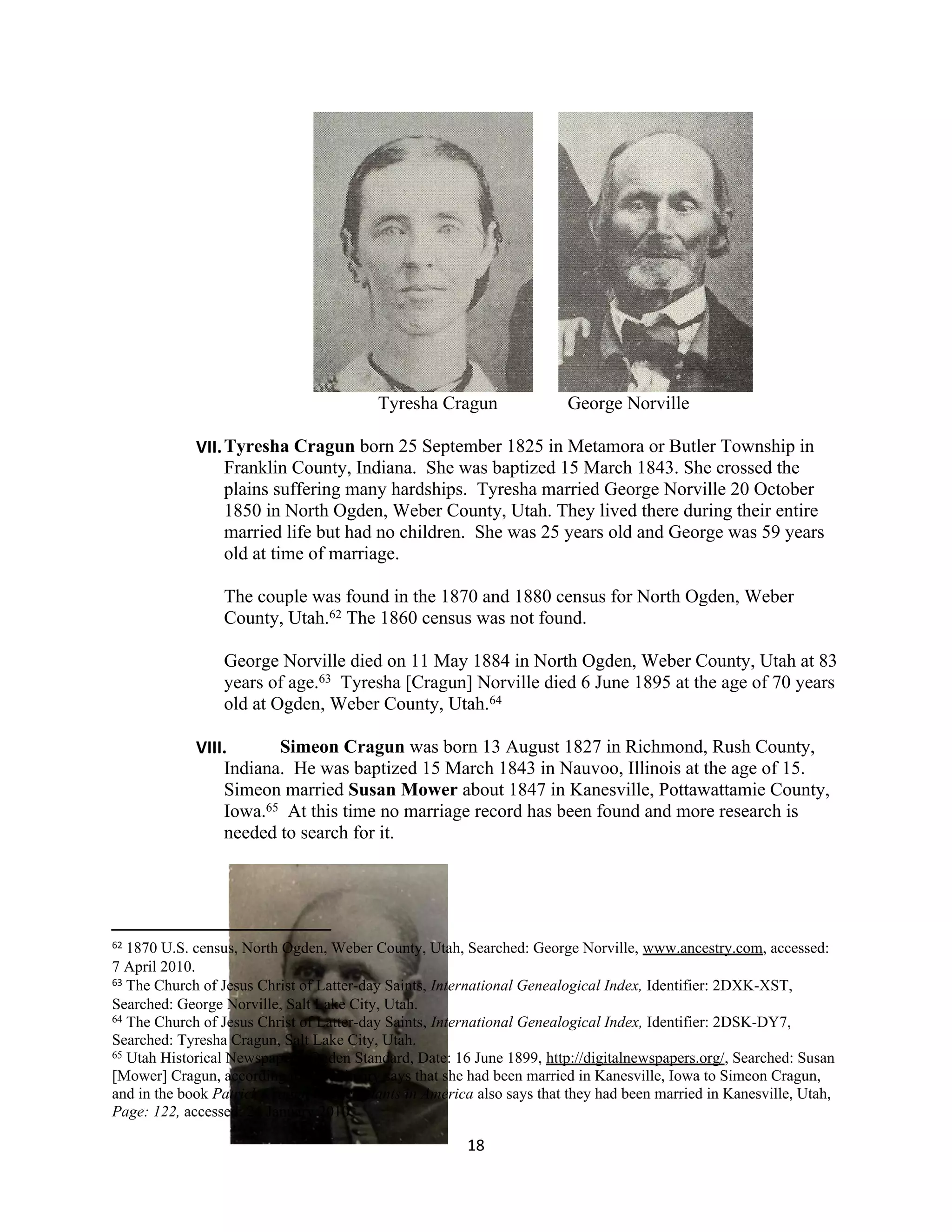Tyresha Cragun                George Norville

             VII. Tyresha Cragun born 25 September 1825 in Metamora or Butler Township in
                  Franklin County, Indiana. She was baptized 15 March 1843. She crossed the
                  plains suffering many hardships. Tyresha married George Norville 20 October
                  1850 in North Ogden, Weber County, Utah. They lived there during their entire
                  married life but had no children. She was 25 years old and George was 59 years
                  old at time of marriage.

                 The couple was found in the 1870 and 1880 census for North Ogden, Weber
                 County, Utah.62 The 1860 census was not found.

                 George Norville died on 11 May 1884 in North Ogden, Weber County, Utah at 83
                 years of age.63 Tyresha [Cragun] Norville died 6 June 1895 at the age of 70 years
                 old at Ogden, Weber County, Utah.64

             VIII.      Simeon Cragun was born 13 August 1827 in Richmond, Rush County,
                 Indiana. He was baptized 15 March 1843 in Nauvoo, Illinois at the age of 15.
                 Simeon married Susan Mower about 1847 in Kanesville, Pottawattamie County,
                 Iowa.65 At this time no marriage record has been found and more research is
                 needed to search for it.




62 1870 U.S. census, North Ogden, Weber County, Utah, Searched: George Norville, www.ancestry.com, accessed:
7 April 2010.
63 The Church of Jesus Christ of Latter-day Saints, International Genealogical Index, Identifier: 2DXK-XST,

Searched: George Norville, Salt Lake City, Utah.
64 The Church of Jesus Christ of Latter-day Saints, International Genealogical Index, Identifier: 2DSK-DY7,

Searched: Tyresha Cragun, Salt Lake City, Utah.
65 Utah Historical Newspapers, Ogden Standard, Date: 16 June 1899, http://digitalnewspapers.org/, Searched: Susan

[Mower] Cragun, according to the obituary says that she had been married in Kanesville, Iowa to Simeon Cragun,
and in the book Patrick Cragun – descendants in America also says that they had been married in Kanesville, Utah,
Page: 122, accessed: 24 January 2010.

                                                       18
 