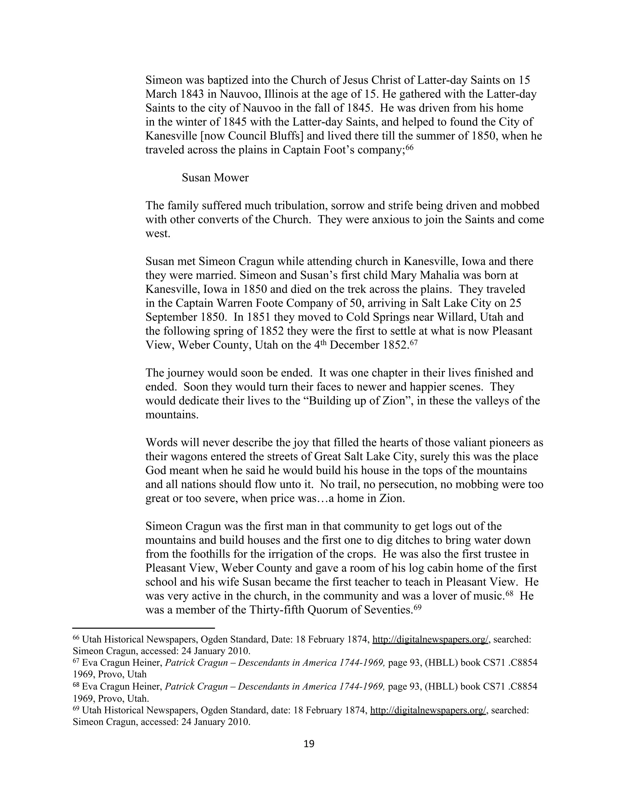 Simeon was baptized into the Church of Jesus Christ of Latter-day Saints on 15
                 March 1843 in Nauvoo, Illinois at the age of 15. He gathered with the Latter-day
                 Saints to the city of Nauvoo in the fall of 1845. He was driven from his home
                 in the winter of 1845 with the Latter-day Saints, and helped to found the City of
                 Kanesville [now Council Bluffs] and lived there till the summer of 1850, when he
                 traveled across the plains in Captain Foot’s company;66

                          Susan Mower

                 The family suffered much tribulation, sorrow and strife being driven and mobbed
                 with other converts of the Church. They were anxious to join the Saints and come
                 west.

                 Susan met Simeon Cragun while attending church in Kanesville, Iowa and there
                 they were married. Simeon and Susan’s first child Mary Mahalia was born at
                 Kanesville, Iowa in 1850 and died on the trek across the plains. They traveled
                 in the Captain Warren Foote Company of 50, arriving in Salt Lake City on 25
                 September 1850. In 1851 they moved to Cold Springs near Willard, Utah and
                 the following spring of 1852 they were the first to settle at what is now Pleasant
                 View, Weber County, Utah on the 4th December 1852.67

                 The journey would soon be ended. It was one chapter in their lives finished and
                 ended. Soon they would turn their faces to newer and happier scenes. They
                 would dedicate their lives to the “Building up of Zion”, in these the valleys of the
                 mountains.

                 Words will never describe the joy that filled the hearts of those valiant pioneers as
                 their wagons entered the streets of Great Salt Lake City, surely this was the place
                 God meant when he said he would build his house in the tops of the mountains
                 and all nations should flow unto it. No trail, no persecution, no mobbing were too
                 great or too severe, when price was…a home in Zion.

                 Simeon Cragun was the first man in that community to get logs out of the
                 mountains and build houses and the first one to dig ditches to bring water down
                 from the foothills for the irrigation of the crops. He was also the first trustee in
                 Pleasant View, Weber County and gave a room of his log cabin home of the first
                 school and his wife Susan became the first teacher to teach in Pleasant View. He
                 was very active in the church, in the community and was a lover of music.68 He
                 was a member of the Thirty-fifth Quorum of Seventies.69

66 Utah Historical Newspapers, Ogden Standard, Date: 18 February 1874, http://digitalnewspapers.org/, searched:
Simeon Cragun, accessed: 24 January 2010.
67 Eva Cragun Heiner, Patrick Cragun – Descendants in America 1744-1969, page 93, (HBLL) book CS71 .C8854

1969, Provo, Utah
68 Eva Cragun Heiner, Patrick Cragun – Descendants in America 1744-1969, page 93, (HBLL) book CS71 .C8854

1969, Provo, Utah.
69 Utah Historical Newspapers, Ogden Standard, date: 18 February 1874, http://digitalnewspapers.org/, searched:

Simeon Cragun, accessed: 24 January 2010.

                                                       19
 