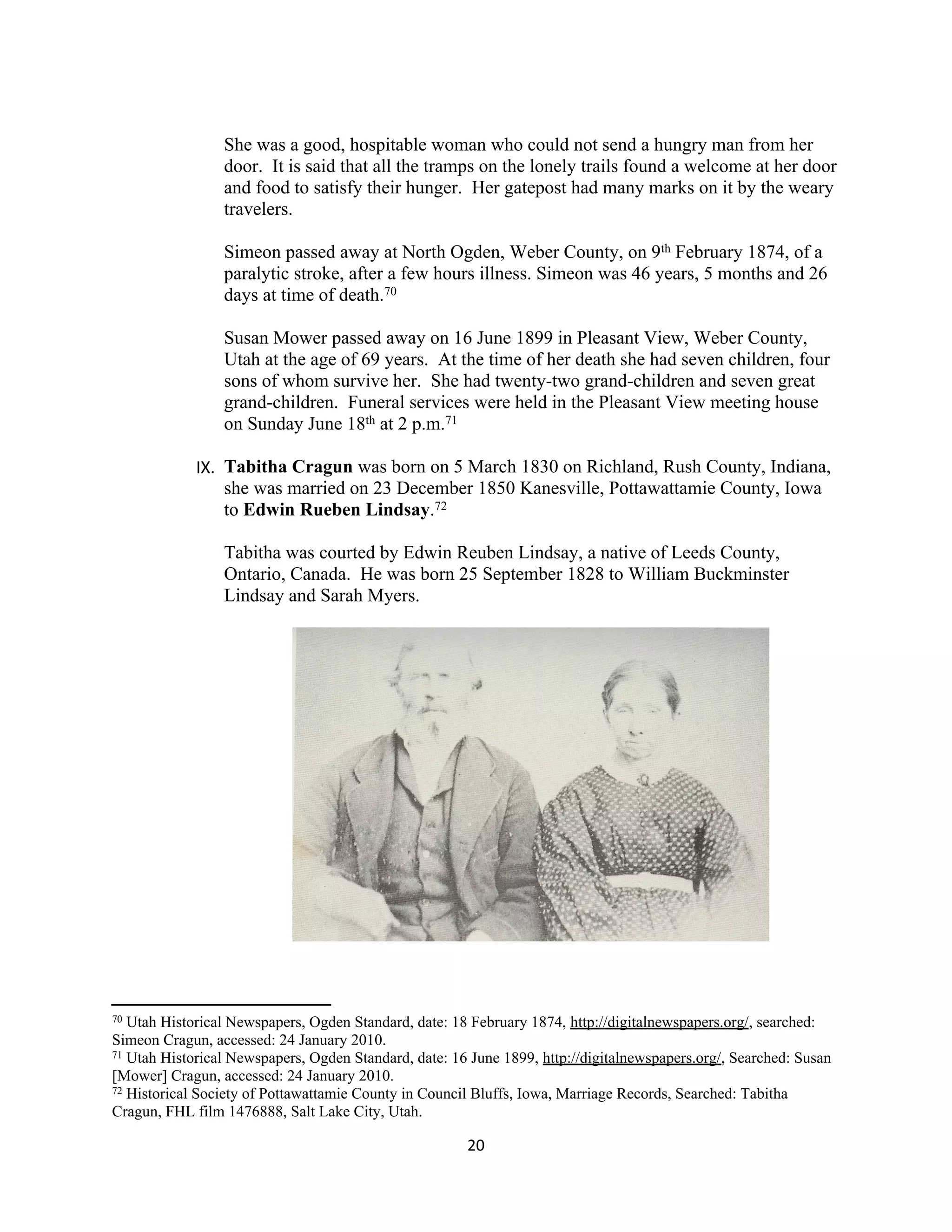 She was a good, hospitable woman who could not send a hungry man from her
                 door. It is said that all the tramps on the lonely trails found a welcome at her door
                 and food to satisfy their hunger. Her gatepost had many marks on it by the weary
                 travelers.

                 Simeon passed away at North Ogden, Weber County, on 9th February 1874, of a
                 paralytic stroke, after a few hours illness. Simeon was 46 years, 5 months and 26
                 days at time of death.70

                 Susan Mower passed away on 16 June 1899 in Pleasant View, Weber County,
                 Utah at the age of 69 years. At the time of her death she had seven children, four
                 sons of whom survive her. She had twenty-two grand-children and seven great
                 grand-children. Funeral services were held in the Pleasant View meeting house
                 on Sunday June 18th at 2 p.m.71

             IX. Tabitha Cragun was born on 5 March 1830 on Richland, Rush County, Indiana,
                 she was married on 23 December 1850 Kanesville, Pottawattamie County, Iowa
                 to Edwin Rueben Lindsay.72

                 Tabitha was courted by Edwin Reuben Lindsay, a native of Leeds County,
                 Ontario, Canada. He was born 25 September 1828 to William Buckminster
                 Lindsay and Sarah Myers.




70 Utah Historical Newspapers, Ogden Standard, date: 18 February 1874, http://digitalnewspapers.org/, searched:
Simeon Cragun, accessed: 24 January 2010.
71 Utah Historical Newspapers, Ogden Standard, date: 16 June 1899, http://digitalnewspapers.org/, Searched: Susan

[Mower] Cragun, accessed: 24 January 2010.
72 Historical Society of Pottawattamie County in Council Bluffs, Iowa, Marriage Records, Searched: Tabitha

Cragun, FHL film 1476888, Salt Lake City, Utah.

                                                       20
 