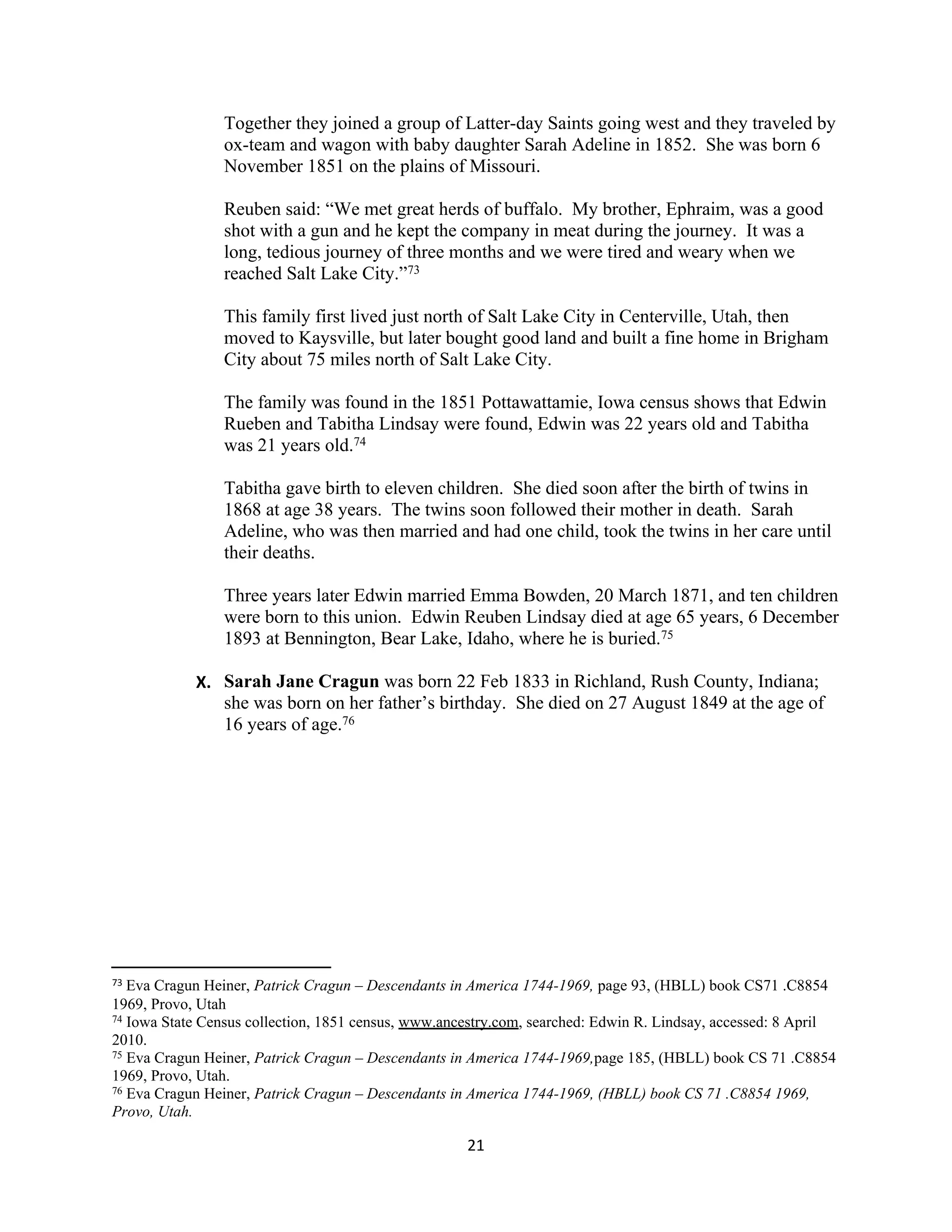 Together they joined a group of Latter-day Saints going west and they traveled by
                ox-team and wagon with baby daughter Sarah Adeline in 1852. She was born 6
                November 1851 on the plains of Missouri.

                Reuben said: “We met great herds of buffalo. My brother, Ephraim, was a good
                shot with a gun and he kept the company in meat during the journey. It was a
                long, tedious journey of three months and we were tired and weary when we
                reached Salt Lake City.”73

                This family first lived just north of Salt Lake City in Centerville, Utah, then
                moved to Kaysville, but later bought good land and built a fine home in Brigham
                City about 75 miles north of Salt Lake City.

                The family was found in the 1851 Pottawattamie, Iowa census shows that Edwin
                Rueben and Tabitha Lindsay were found, Edwin was 22 years old and Tabitha
                was 21 years old.74

                Tabitha gave birth to eleven children. She died soon after the birth of twins in
                1868 at age 38 years. The twins soon followed their mother in death. Sarah
                Adeline, who was then married and had one child, took the twins in her care until
                their deaths.

                Three years later Edwin married Emma Bowden, 20 March 1871, and ten children
                were born to this union. Edwin Reuben Lindsay died at age 65 years, 6 December
                1893 at Bennington, Bear Lake, Idaho, where he is buried.75

            X. Sarah Jane Cragun was born 22 Feb 1833 in Richland, Rush County, Indiana;
               she was born on her father’s birthday. She died on 27 August 1849 at the age of
               16 years of age.76




73 Eva Cragun Heiner, Patrick Cragun – Descendants in America 1744-1969, page 93, (HBLL) book CS71 .C8854
1969, Provo, Utah
74 Iowa State Census collection, 1851 census, www.ancestry.com, searched: Edwin R. Lindsay, accessed: 8 April

2010.
75 Eva Cragun Heiner, Patrick Cragun – Descendants in America 1744-1969,page 185, (HBLL) book CS 71 .C8854

1969, Provo, Utah.
76 Eva Cragun Heiner, Patrick Cragun – Descendants in America 1744-1969, (HBLL) book CS 71 .C8854 1969,

Provo, Utah.

                                                     21
 