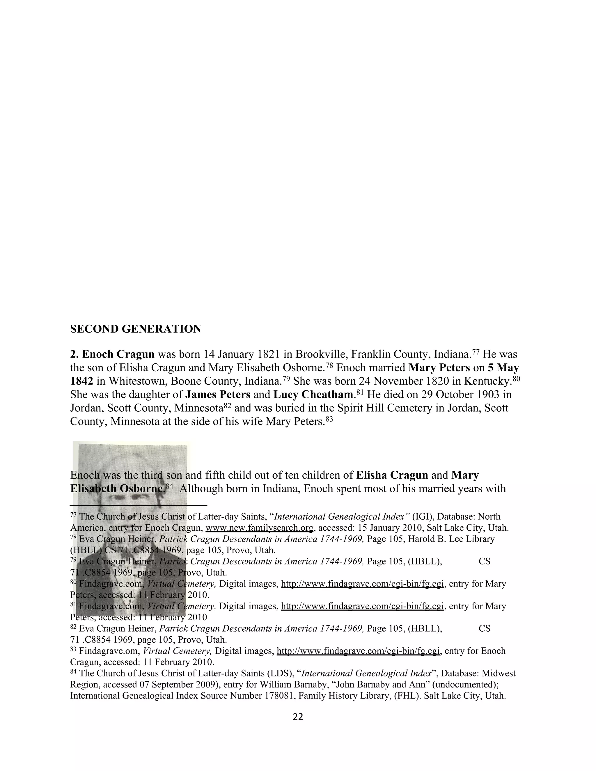 SECOND GENERATION

2. Enoch Cragun was born 14 January 1821 in Brookville, Franklin County, Indiana.77 He was
the son of Elisha Cragun and Mary Elisabeth Osborne.78 Enoch married Mary Peters on 5 May
1842 in Whitestown, Boone County, Indiana.79 She was born 24 November 1820 in Kentucky.80
She was the daughter of James Peters and Lucy Cheatham.81 He died on 29 October 1903 in
Jordan, Scott County, Minnesota82 and was buried in the Spirit Hill Cemetery in Jordan, Scott
County, Minnesota at the side of his wife Mary Peters.83



Enoch was the third son and fifth child out of ten children of Elisha Cragun and Mary
Elisabeth Osborne.84 Although born in Indiana, Enoch spent most of his married years with

77 The Church of Jesus Christ of Latter-day Saints, “International Genealogical Index” (IGI), Database: North
America, entry for Enoch Cragun, www.new.familysearch.org, accessed: 15 January 2010, Salt Lake City, Utah.
78 Eva Cragun Heiner, Patrick Cragun Descendants in America 1744-1969, Page 105, Harold B. Lee Library

(HBLL) CS 71 .C8854 1969, page 105, Provo, Utah.
79 Eva Cragun Heiner, Patrick Cragun Descendants in America 1744-1969, Page 105, (HBLL),                CS
71 .C8854 1969, page 105, Provo, Utah.
80 Findagrave.com, Virtual Cemetery, Digital images, http://www.findagrave.com/cgi-bin/fg.cgi, entry for Mary

Peters, accessed: 11 February 2010.
81 Findagrave.com, Virtual Cemetery, Digital images, http://www.findagrave.com/cgi-bin/fg.cgi, entry for Mary

Peters, accessed: 11 February 2010
82 Eva Cragun Heiner, Patrick Cragun Descendants in America 1744-1969, Page 105, (HBLL),                CS
71 .C8854 1969, page 105, Provo, Utah.
83 Findagrave.om, Virtual Cemetery, Digital images, http://www.findagrave.com/cgi-bin/fg.cgi, entry for Enoch

Cragun, accessed: 11 February 2010.
84 The Church of Jesus Christ of Latter-day Saints (LDS), “International Genealogical Index”, Database: Midwest

Region, accessed 07 September 2009), entry for William Barnaby, “John Barnaby and Ann” (undocumented);
International Genealogical Index Source Number 178081, Family History Library, (FHL). Salt Lake City, Utah.

                                                       22
 