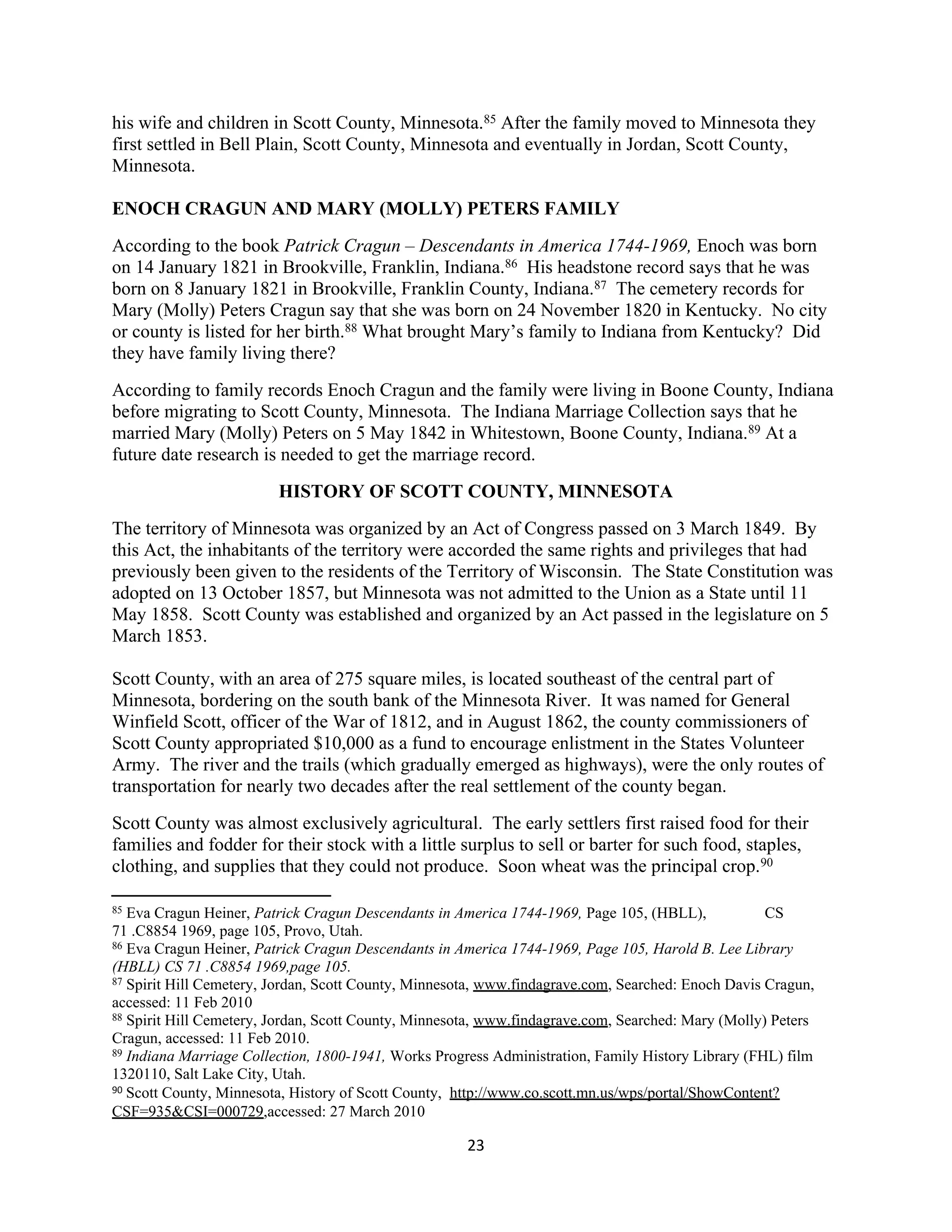 his wife and children in Scott County, Minnesota.85 After the family moved to Minnesota they
first settled in Bell Plain, Scott County, Minnesota and eventually in Jordan, Scott County,
Minnesota.

ENOCH CRAGUN AND MARY (MOLLY) PETERS FAMILY
According to the book Patrick Cragun – Descendants in America 1744-1969, Enoch was born
on 14 January 1821 in Brookville, Franklin, Indiana.86 His headstone record says that he was
born on 8 January 1821 in Brookville, Franklin County, Indiana.87 The cemetery records for
Mary (Molly) Peters Cragun say that she was born on 24 November 1820 in Kentucky. No city
or county is listed for her birth.88 What brought Mary’s family to Indiana from Kentucky? Did
they have family living there?
According to family records Enoch Cragun and the family were living in Boone County, Indiana
before migrating to Scott County, Minnesota. The Indiana Marriage Collection says that he
married Mary (Molly) Peters on 5 May 1842 in Whitestown, Boone County, Indiana.89 At a
future date research is needed to get the marriage record.
                         HISTORY OF SCOTT COUNTY, MINNESOTA
The territory of Minnesota was organized by an Act of Congress passed on 3 March 1849. By
this Act, the inhabitants of the territory were accorded the same rights and privileges that had
previously been given to the residents of the Territory of Wisconsin. The State Constitution was
adopted on 13 October 1857, but Minnesota was not admitted to the Union as a State until 11
May 1858. Scott County was established and organized by an Act passed in the legislature on 5
March 1853.

Scott County, with an area of 275 square miles, is located southeast of the central part of
Minnesota, bordering on the south bank of the Minnesota River. It was named for General
Winfield Scott, officer of the War of 1812, and in August 1862, the county commissioners of
Scott County appropriated $10,000 as a fund to encourage enlistment in the States Volunteer
Army. The river and the trails (which gradually emerged as highways), were the only routes of
transportation for nearly two decades after the real settlement of the county began.
Scott County was almost exclusively agricultural. The early settlers first raised food for their
families and fodder for their stock with a little surplus to sell or barter for such food, staples,
clothing, and supplies that they could not produce. Soon wheat was the principal crop.90

85 Eva Cragun Heiner, Patrick Cragun Descendants in America 1744-1969, Page 105, (HBLL),            CS
71 .C8854 1969, page 105, Provo, Utah.
86 Eva Cragun Heiner, Patrick Cragun Descendants in America 1744-1969, Page 105, Harold B. Lee Library

(HBLL) CS 71 .C8854 1969,page 105.
87 Spirit Hill Cemetery, Jordan, Scott County, Minnesota, www.findagrave.com, Searched: Enoch Davis Cragun,

accessed: 11 Feb 2010
88 Spirit Hill Cemetery, Jordan, Scott County, Minnesota, www.findagrave.com, Searched: Mary (Molly) Peters

Cragun, accessed: 11 Feb 2010.
89 Indiana Marriage Collection, 1800-1941, Works Progress Administration, Family History Library (FHL) film

1320110, Salt Lake City, Utah.
90 Scott County, Minnesota, History of Scott County, http://www.co.scott.mn.us/wps/portal/ShowContent?

CSF=935&CSI=000729,accessed: 27 March 2010

                                                      23
 