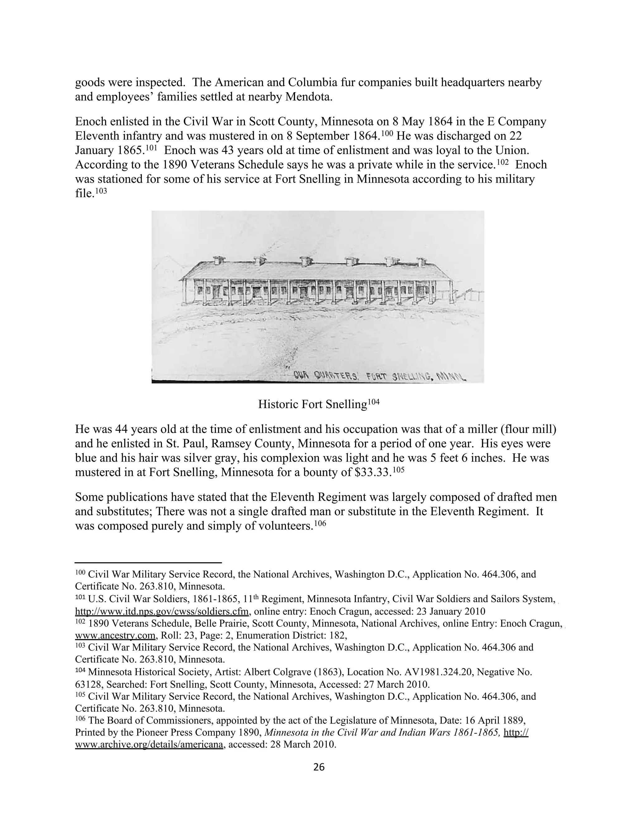goods were inspected. The American and Columbia fur companies built headquarters nearby
and employees’ families settled at nearby Mendota.
Enoch enlisted in the Civil War in Scott County, Minnesota on 8 May 1864 in the E Company
Eleventh infantry and was mustered in on 8 September 1864.100 He was discharged on 22
January 1865.101 Enoch was 43 years old at time of enlistment and was loyal to the Union.
According to the 1890 Veterans Schedule says he was a private while in the service.102 Enoch
was stationed for some of his service at Fort Snelling in Minnesota according to his military
file.103




                                          Historic Fort Snelling104
He was 44 years old at the time of enlistment and his occupation was that of a miller (flour mill)
and he enlisted in St. Paul, Ramsey County, Minnesota for a period of one year. His eyes were
blue and his hair was silver gray, his complexion was light and he was 5 feet 6 inches. He was
mustered in at Fort Snelling, Minnesota for a bounty of $33.33.105
Some publications have stated that the Eleventh Regiment was largely composed of drafted men
and substitutes; There was not a single drafted man or substitute in the Eleventh Regiment. It
was composed purely and simply of volunteers.106


100 Civil War Military Service Record, the National Archives, Washington D.C., Application No. 464.306, and
Certificate No. 263.810, Minnesota.
101 U.S. Civil War Soldiers, 1861-1865, 11th Regiment, Minnesota Infantry, Civil War Soldiers and Sailors System,

http://www.itd.nps.gov/cwss/soldiers.cfm, online entry: Enoch Cragun, accessed: 23 January 2010
102 1890 Veterans Schedule, Belle Prairie, Scott County, Minnesota, National Archives, online Entry: Enoch Cragun,

www.ancestry.com, Roll: 23, Page: 2, Enumeration District: 182,
103 Civil War Military Service Record, the National Archives, Washington D.C., Application No. 464.306 and

Certificate No. 263.810, Minnesota.
104 Minnesota Historical Society, Artist: Albert Colgrave (1863), Location No. AV1981.324.20, Negative No.

63128, Searched: Fort Snelling, Scott County, Minnesota, Accessed: 27 March 2010.
105 Civil War Military Service Record, the National Archives, Washington D.C., Application No. 464.306, and

Certificate No. 263.810, Minnesota.
106 The Board of Commissioners, appointed by the act of the Legislature of Minnesota, Date: 16 April 1889,

Printed by the Pioneer Press Company 1890, Minnesota in the Civil War and Indian Wars 1861-1865, http://
www.archive.org/details/americana, accessed: 28 March 2010.

                                                       26
 