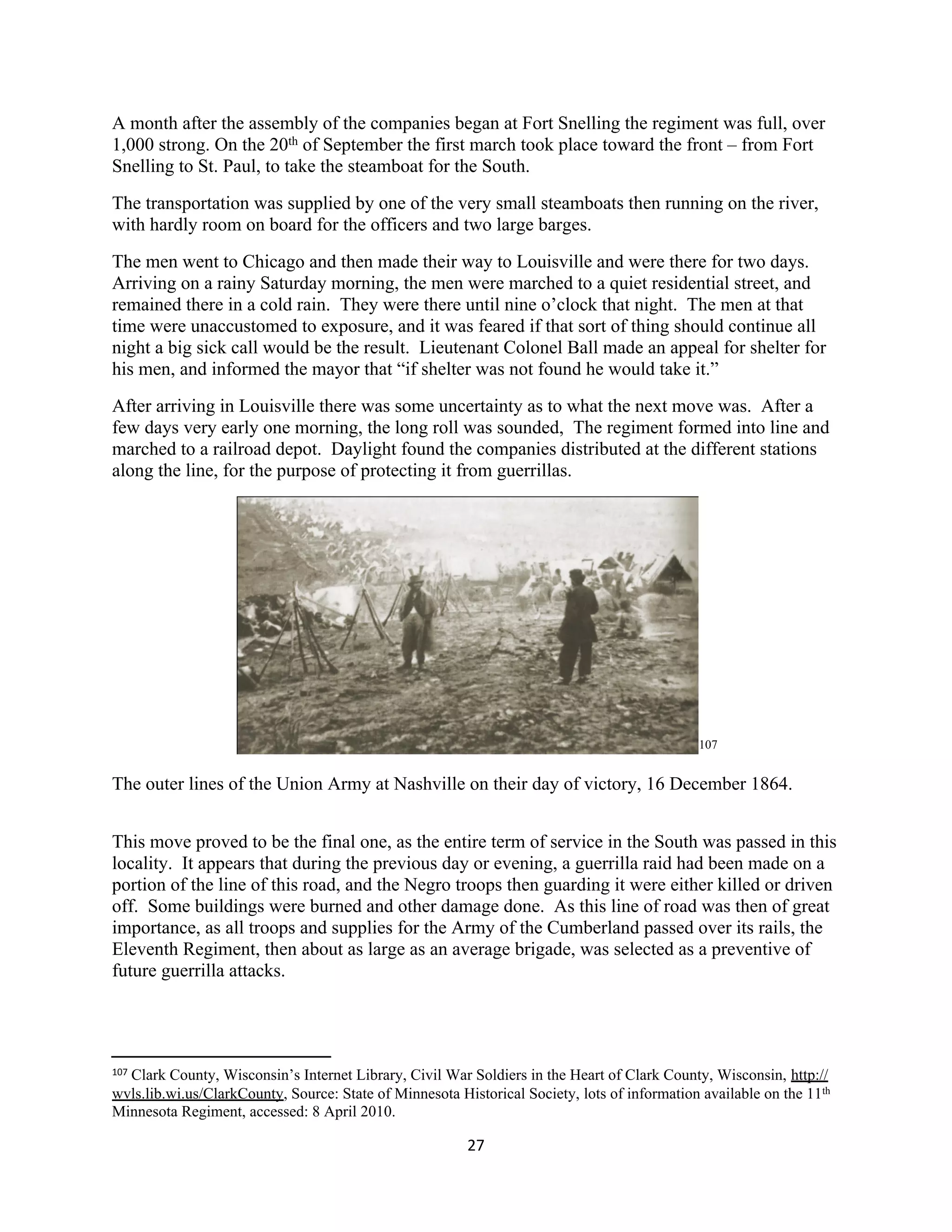 A month after the assembly of the companies began at Fort Snelling the regiment was full, over
1,000 strong. On the 20th of September the first march took place toward the front – from Fort
Snelling to St. Paul, to take the steamboat for the South.
The transportation was supplied by one of the very small steamboats then running on the river,
with hardly room on board for the officers and two large barges.
The men went to Chicago and then made their way to Louisville and were there for two days.
Arriving on a rainy Saturday morning, the men were marched to a quiet residential street, and
remained there in a cold rain. They were there until nine o’clock that night. The men at that
time were unaccustomed to exposure, and it was feared if that sort of thing should continue all
night a big sick call would be the result. Lieutenant Colonel Ball made an appeal for shelter for
his men, and informed the mayor that “if shelter was not found he would take it.”
After arriving in Louisville there was some uncertainty as to what the next move was. After a
few days very early one morning, the long roll was sounded, The regiment formed into line and
marched to a railroad depot. Daylight found the companies distributed at the different stations
along the line, for the purpose of protecting it from guerrillas.




                                                                                              107


The outer lines of the Union Army at Nashville on their day of victory, 16 December 1864.


This move proved to be the final one, as the entire term of service in the South was passed in this
locality. It appears that during the previous day or evening, a guerrilla raid had been made on a
portion of the line of this road, and the Negro troops then guarding it were either killed or driven
off. Some buildings were burned and other damage done. As this line of road was then of great
importance, as all troops and supplies for the Army of the Cumberland passed over its rails, the
Eleventh Regiment, then about as large as an average brigade, was selected as a preventive of
future guerrilla attacks.




107
  Clark County, Wisconsin’s Internet Library, Civil War Soldiers in the Heart of Clark County, Wisconsin, http://
wvls.lib.wi.us/ClarkCounty, Source: State of Minnesota Historical Society, lots of information available on the 11th
Minnesota Regiment, accessed: 8 April 2010.

                                                         27
 