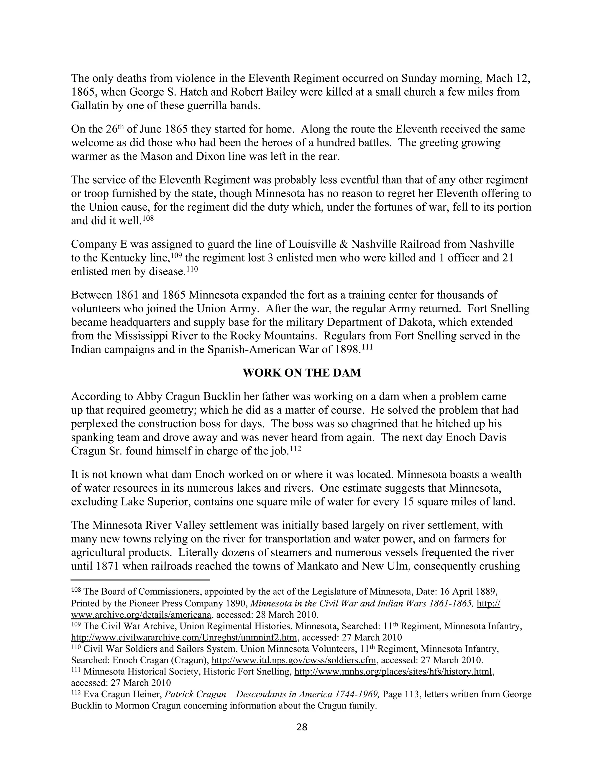 The only deaths from violence in the Eleventh Regiment occurred on Sunday morning, Mach 12,
1865, when George S. Hatch and Robert Bailey were killed at a small church a few miles from
Gallatin by one of these guerrilla bands.
On the 26th of June 1865 they started for home. Along the route the Eleventh received the same
welcome as did those who had been the heroes of a hundred battles. The greeting growing
warmer as the Mason and Dixon line was left in the rear.
The service of the Eleventh Regiment was probably less eventful than that of any other regiment
or troop furnished by the state, though Minnesota has no reason to regret her Eleventh offering to
the Union cause, for the regiment did the duty which, under the fortunes of war, fell to its portion
and did it well.108
Company E was assigned to guard the line of Louisville & Nashville Railroad from Nashville
to the Kentucky line,109 the regiment lost 3 enlisted men who were killed and 1 officer and 21
enlisted men by disease.110
Between 1861 and 1865 Minnesota expanded the fort as a training center for thousands of
volunteers who joined the Union Army. After the war, the regular Army returned. Fort Snelling
became headquarters and supply base for the military Department of Dakota, which extended
from the Mississippi River to the Rocky Mountains. Regulars from Fort Snelling served in the
Indian campaigns and in the Spanish-American War of 1898.111
                                         WORK ON THE DAM
According to Abby Cragun Bucklin her father was working on a dam when a problem came
up that required geometry; which he did as a matter of course. He solved the problem that had
perplexed the construction boss for days. The boss was so chagrined that he hitched up his
spanking team and drove away and was never heard from again. The next day Enoch Davis
Cragun Sr. found himself in charge of the job.112
It is not known what dam Enoch worked on or where it was located. Minnesota boasts a wealth
of water resources in its numerous lakes and rivers. One estimate suggests that Minnesota,
excluding Lake Superior, contains one square mile of water for every 15 square miles of land.
The Minnesota River Valley settlement was initially based largely on river settlement, with
many new towns relying on the river for transportation and water power, and on farmers for
agricultural products. Literally dozens of steamers and numerous vessels frequented the river
until 1871 when railroads reached the towns of Mankato and New Ulm, consequently crushing
108 The Board of Commissioners, appointed by the act of the Legislature of Minnesota, Date: 16 April 1889,
Printed by the Pioneer Press Company 1890, Minnesota in the Civil War and Indian Wars 1861-1865, http://
www.archive.org/details/americana, accessed: 28 March 2010.
109 The Civil War Archive, Union Regimental Histories, Minnesota, Searched: 11 th Regiment, Minnesota Infantry,

http://www.civilwararchive.com/Unreghst/unmninf2.htm, accessed: 27 March 2010
110 Civil War Soldiers and Sailors System, Union Minnesota Volunteers, 11 th Regiment, Minnesota Infantry,

Searched: Enoch Cragan (Cragun), http://www.itd.nps.gov/cwss/soldiers.cfm, accessed: 27 March 2010.
111 Minnesota Historical Society, Historic Fort Snelling, http://www.mnhs.org/places/sites/hfs/history.html,

accessed: 27 March 2010
112 Eva Cragun Heiner, Patrick Cragun – Descendants in America 1744-1969, Page 113, letters written from George

Bucklin to Mormon Cragun concerning information about the Cragun family.

                                                      28
 