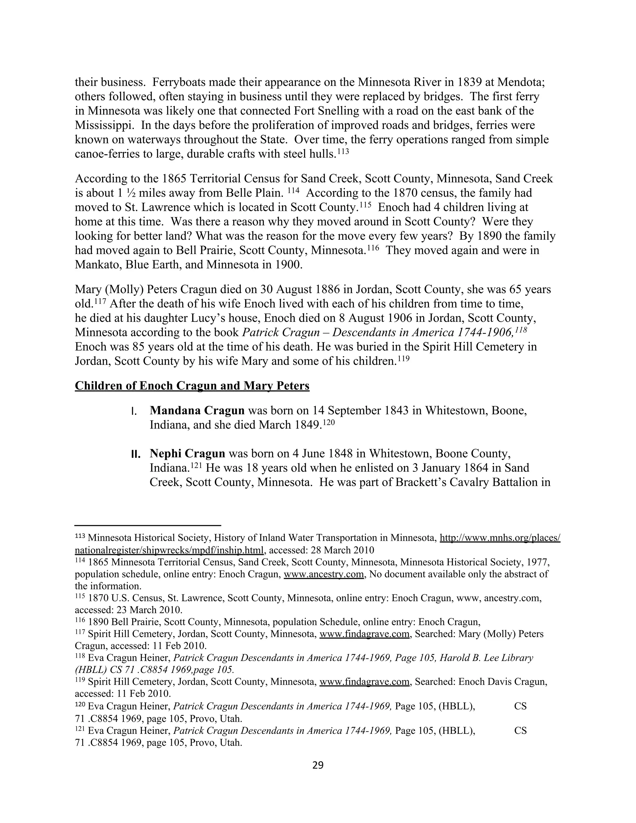 their business. Ferryboats made their appearance on the Minnesota River in 1839 at Mendota;
others followed, often staying in business until they were replaced by bridges. The first ferry
in Minnesota was likely one that connected Fort Snelling with a road on the east bank of the
Mississippi. In the days before the proliferation of improved roads and bridges, ferries were
known on waterways throughout the State. Over time, the ferry operations ranged from simple
canoe-ferries to large, durable crafts with steel hulls.113
According to the 1865 Territorial Census for Sand Creek, Scott County, Minnesota, Sand Creek
is about 1 ½ miles away from Belle Plain. 114 According to the 1870 census, the family had
moved to St. Lawrence which is located in Scott County.115 Enoch had 4 children living at
home at this time. Was there a reason why they moved around in Scott County? Were they
looking for better land? What was the reason for the move every few years? By 1890 the family
had moved again to Bell Prairie, Scott County, Minnesota.116 They moved again and were in
Mankato, Blue Earth, and Minnesota in 1900.
Mary (Molly) Peters Cragun died on 30 August 1886 in Jordan, Scott County, she was 65 years
old.117 After the death of his wife Enoch lived with each of his children from time to time,
he died at his daughter Lucy’s house, Enoch died on 8 August 1906 in Jordan, Scott County,
Minnesota according to the book Patrick Cragun – Descendants in America 1744-1906,118
Enoch was 85 years old at the time of his death. He was buried in the Spirit Hill Cemetery in
Jordan, Scott County by his wife Mary and some of his children.119
Children of Enoch Cragun and Mary Peters

             I. Mandana Cragun was born on 14 September 1843 in Whitestown, Boone,
                Indiana, and she died March 1849.120

             II. Nephi Cragun was born on 4 June 1848 in Whitestown, Boone County,
                 Indiana.121 He was 18 years old when he enlisted on 3 January 1864 in Sand
                 Creek, Scott County, Minnesota. He was part of Brackett’s Cavalry Battalion in



113 Minnesota Historical Society, History of Inland Water Transportation in Minnesota, http://www.mnhs.org/places/
nationalregister/shipwrecks/mpdf/inship.html, accessed: 28 March 2010
114 1865 Minnesota Territorial Census, Sand Creek, Scott County, Minnesota, Minnesota Historical Society, 1977,

population schedule, online entry: Enoch Cragun, www.ancestry.com, No document available only the abstract of
the information.
115 1870 U.S. Census, St. Lawrence, Scott County, Minnesota, online entry: Enoch Cragun, www, ancestry.com,

accessed: 23 March 2010.
116 1890 Bell Prairie, Scott County, Minnesota, population Schedule, online entry: Enoch Cragun,
117 Spirit Hill Cemetery, Jordan, Scott County, Minnesota, www.findagrave.com, Searched: Mary (Molly) Peters

Cragun, accessed: 11 Feb 2010.
118 Eva Cragun Heiner, Patrick Cragun Descendants in America 1744-1969, Page 105, Harold B. Lee Library

(HBLL) CS 71 .C8854 1969,page 105.
119 Spirit Hill Cemetery, Jordan, Scott County, Minnesota, www.findagrave.com, Searched: Enoch Davis Cragun,

accessed: 11 Feb 2010.
120 Eva Cragun Heiner, Patrick Cragun Descendants in America 1744-1969, Page 105, (HBLL),              CS
71 .C8854 1969, page 105, Provo, Utah.
121 Eva Cragun Heiner, Patrick Cragun Descendants in America 1744-1969, Page 105, (HBLL),              CS
71 .C8854 1969, page 105, Provo, Utah.

                                                       29
 