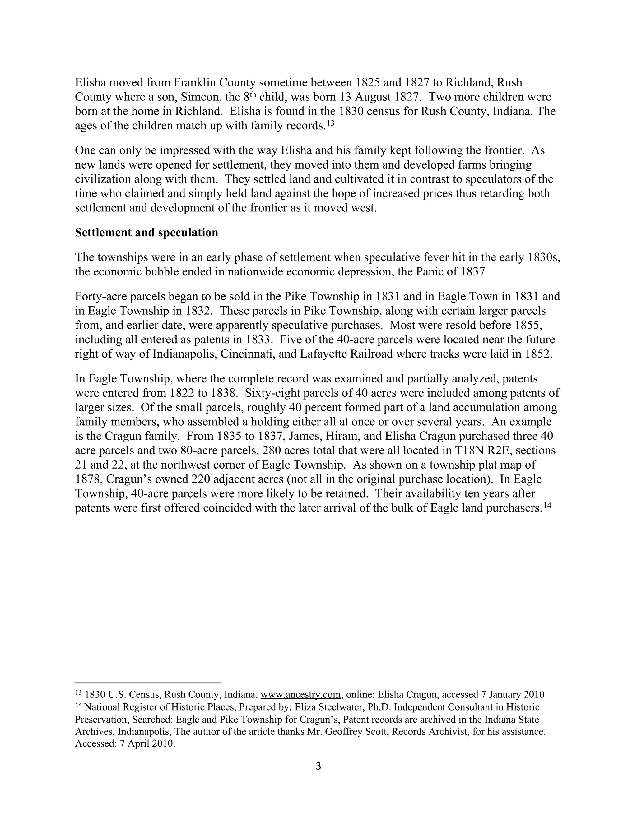 Elisha moved from Franklin County sometime between 1825 and 1827 to Richland, Rush
County where a son, Simeon, the 8th child, was born 13 August 1827. Two more children were
born at the home in Richland. Elisha is found in the 1830 census for Rush County, Indiana. The
ages of the children match up with family records.13
One can only be impressed with the way Elisha and his family kept following the frontier. As
new lands were opened for settlement, they moved into them and developed farms bringing
civilization along with them. They settled land and cultivated it in contrast to speculators of the
time who claimed and simply held land against the hope of increased prices thus retarding both
settlement and development of the frontier as it moved west.
Settlement and speculation
The townships were in an early phase of settlement when speculative fever hit in the early 1830s,
the economic bubble ended in nationwide economic depression, the Panic of 1837
Forty-acre parcels began to be sold in the Pike Township in 1831 and in Eagle Town in 1831 and
in Eagle Township in 1832. These parcels in Pike Township, along with certain larger parcels
from, and earlier date, were apparently speculative purchases. Most were resold before 1855,
including all entered as patents in 1833. Five of the 40-acre parcels were located near the future
right of way of Indianapolis, Cincinnati, and Lafayette Railroad where tracks were laid in 1852.
In Eagle Township, where the complete record was examined and partially analyzed, patents
were entered from 1822 to 1838. Sixty-eight parcels of 40 acres were included among patents of
larger sizes. Of the small parcels, roughly 40 percent formed part of a land accumulation among
family members, who assembled a holding either all at once or over several years. An example
is the Cragun family. From 1835 to 1837, James, Hiram, and Elisha Cragun purchased three 40-
acre parcels and two 80-acre parcels, 280 acres total that were all located in T18N R2E, sections
21 and 22, at the northwest corner of Eagle Township. As shown on a township plat map of
1878, Cragun’s owned 220 adjacent acres (not all in the original purchase location). In Eagle
Township, 40-acre parcels were more likely to be retained. Their availability ten years after
patents were first offered coincided with the later arrival of the bulk of Eagle land purchasers. 14




131830 U.S. Census, Rush County, Indiana, www.ancestry.com, online: Elisha Cragun, accessed 7 January 2010
14National Register of Historic Places, Prepared by: Eliza Steelwater, Ph.D. Independent Consultant in Historic
Preservation, Searched: Eagle and Pike Township for Cragun’s, Patent records are archived in the Indiana State
Archives, Indianapolis, The author of the article thanks Mr. Geoffrey Scott, Records Archivist, for his assistance.
Accessed: 7 April 2010.

                                                          3
 