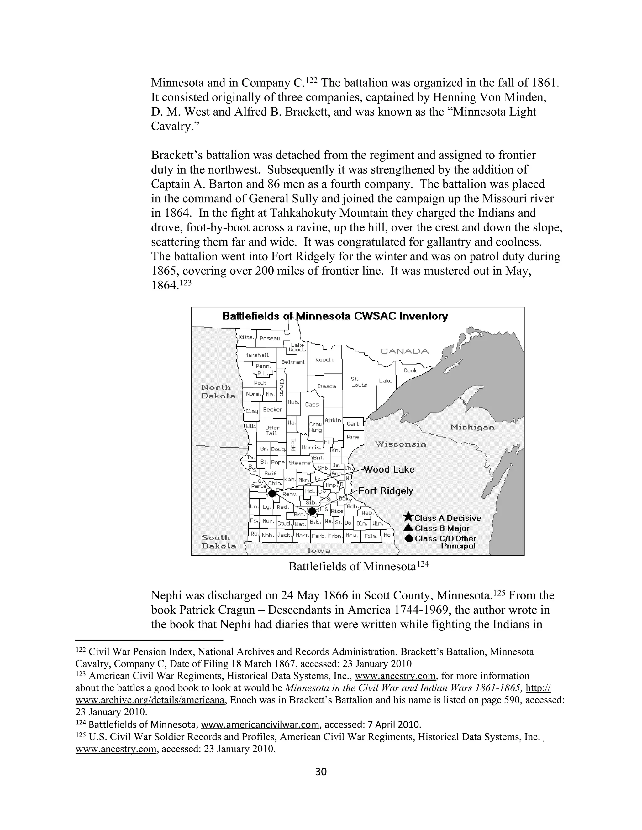 Minnesota and in Company C.122 The battalion was organized in the fall of 1861.
                 It consisted originally of three companies, captained by Henning Von Minden,
                 D. M. West and Alfred B. Brackett, and was known as the “Minnesota Light
                 Cavalry.”

                 Brackett’s battalion was detached from the regiment and assigned to frontier
                 duty in the northwest. Subsequently it was strengthened by the addition of
                 Captain A. Barton and 86 men as a fourth company. The battalion was placed
                 in the command of General Sully and joined the campaign up the Missouri river
                 in 1864. In the fight at Tahkahokuty Mountain they charged the Indians and
                 drove, foot-by-boot across a ravine, up the hill, over the crest and down the slope,
                 scattering them far and wide. It was congratulated for gallantry and coolness.
                 The battalion went into Fort Ridgely for the winter and was on patrol duty during
                 1865, covering over 200 miles of frontier line. It was mustered out in May,
                 1864.123




                                                 Battlefields of Minnesota124

                 Nephi was discharged on 24 May 1866 in Scott County, Minnesota.125 From the
                 book Patrick Cragun – Descendants in America 1744-1969, the author wrote in
                 the book that Nephi had diaries that were written while fighting the Indians in
122 Civil War Pension Index, National Archives and Records Administration, Brackett’s Battalion, Minnesota
Cavalry, Company C, Date of Filing 18 March 1867, accessed: 23 January 2010
123 American Civil War Regiments, Historical Data Systems, Inc., www.ancestry.com, for more information

about the battles a good book to look at would be Minnesota in the Civil War and Indian Wars 1861-1865, http://
www.archive.org/details/americana, Enoch was in Brackett’s Battalion and his name is listed on page 590, accessed:
23 January 2010.
124 Battlefields of Minnesota, www.americancivilwar.com, accessed: 7 April 2010.
125 U.S. Civil War Soldier Records and Profiles, American Civil War Regiments, Historical Data Systems, Inc.

www.ancestry.com, accessed: 23 January 2010.

                                                       30
 