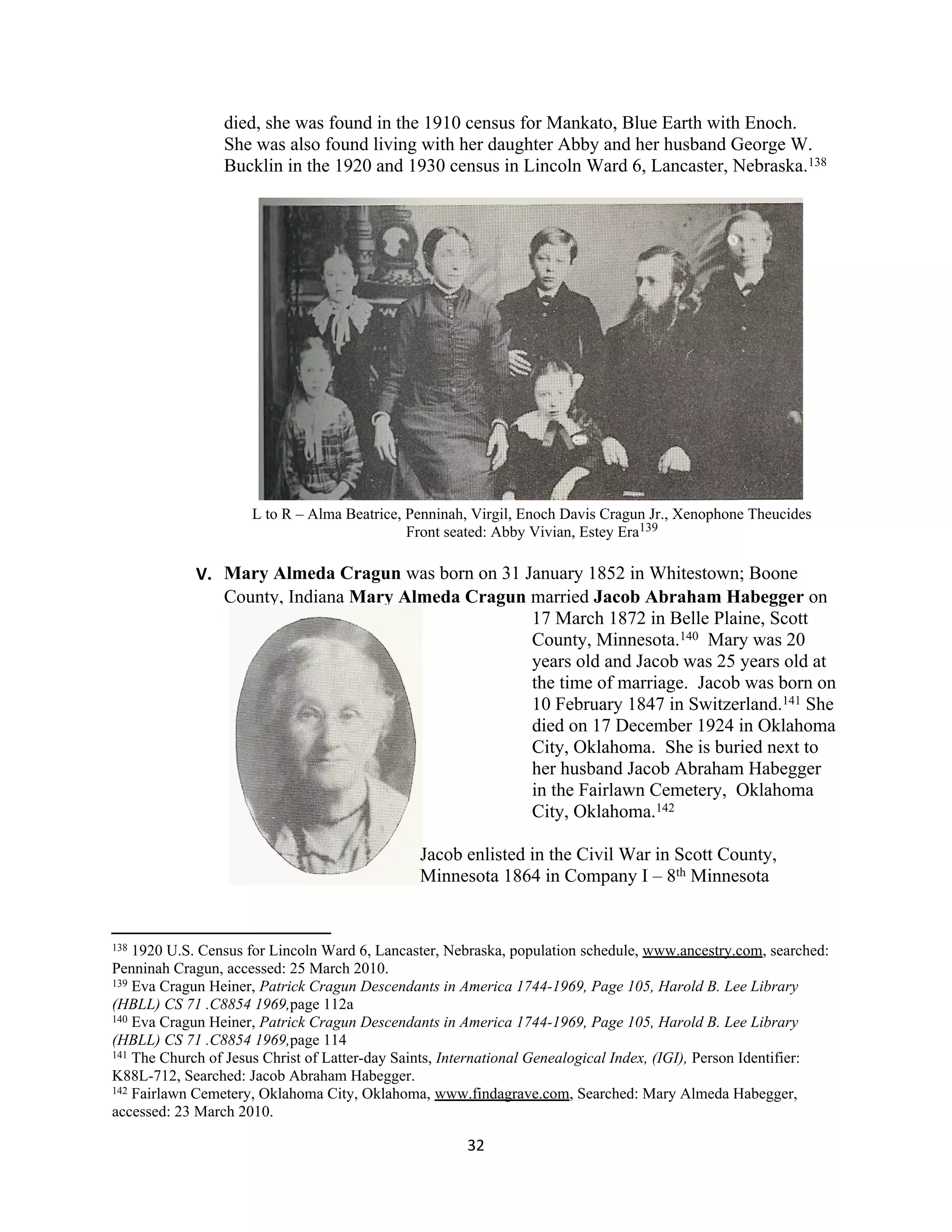 died, she was found in the 1910 census for Mankato, Blue Earth with Enoch.
                 She was also found living with her daughter Abby and her husband George W.
                 Bucklin in the 1920 and 1930 census in Lincoln Ward 6, Lancaster, Nebraska.138




                     L to R – Alma Beatrice, Penninah, Virgil, Enoch Davis Cragun Jr., Xenophone Theucides
                                             Front seated: Abby Vivian, Estey Era139

             V. Mary Almeda Cragun was born on 31 January 1852 in Whitestown; Boone
                County, Indiana Mary Almeda Cragun married Jacob Abraham Habegger on
                                                   17 March 1872 in Belle Plaine, Scott
                                                   County, Minnesota.140 Mary was 20
                                                   years old and Jacob was 25 years old at
                                                   the time of marriage. Jacob was born on
                                                   10 February 1847 in Switzerland.141 She
                                                   died on 17 December 1924 in Oklahoma
                                                   City, Oklahoma. She is buried next to
                                                   her husband Jacob Abraham Habegger
                                                   in the Fairlawn Cemetery, Oklahoma
                                                   City, Oklahoma.142

                                                Jacob enlisted in the Civil War in Scott County,
                                                Minnesota 1864 in Company I – 8th Minnesota


138 1920 U.S. Census for Lincoln Ward 6, Lancaster, Nebraska, population schedule, www.ancestry.com, searched:
Penninah Cragun, accessed: 25 March 2010.
139 Eva Cragun Heiner, Patrick Cragun Descendants in America 1744-1969, Page 105, Harold B. Lee Library

(HBLL) CS 71 .C8854 1969,page 112a
140 Eva Cragun Heiner, Patrick Cragun Descendants in America 1744-1969, Page 105, Harold B. Lee Library

(HBLL) CS 71 .C8854 1969,page 114
141 The Church of Jesus Christ of Latter-day Saints, International Genealogical Index, (IGI), Person Identifier:

K88L-712, Searched: Jacob Abraham Habegger.
142 Fairlawn Cemetery, Oklahoma City, Oklahoma, www.findagrave.com, Searched: Mary Almeda Habegger,

accessed: 23 March 2010.

                                                       32
 