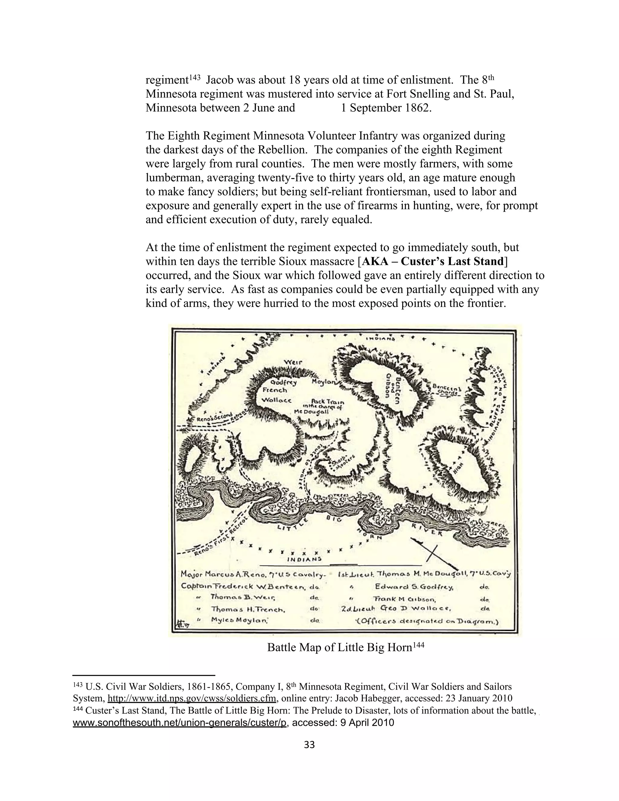 regiment143 Jacob was about 18 years old at time of enlistment. The 8th
                  Minnesota regiment was mustered into service at Fort Snelling and St. Paul,
                  Minnesota between 2 June and           1 September 1862.

                  The Eighth Regiment Minnesota Volunteer Infantry was organized during
                  the darkest days of the Rebellion. The companies of the eighth Regiment
                  were largely from rural counties. The men were mostly farmers, with some
                  lumberman, averaging twenty-five to thirty years old, an age mature enough
                  to make fancy soldiers; but being self-reliant frontiersman, used to labor and
                  exposure and generally expert in the use of firearms in hunting, were, for prompt
                  and efficient execution of duty, rarely equaled.

                  At the time of enlistment the regiment expected to go immediately south, but
                  within ten days the terrible Sioux massacre [AKA – Custer’s Last Stand]
                  occurred, and the Sioux war which followed gave an entirely different direction to
                  its early service. As fast as companies could be even partially equipped with any
                  kind of arms, they were hurried to the most exposed points on the frontier.




                                                 Battle Map of Little Big Horn144

143 U.S. Civil War Soldiers, 1861-1865, Company I, 8th Minnesota Regiment, Civil War Soldiers and Sailors
System, http://www.itd.nps.gov/cwss/soldiers.cfm, online entry: Jacob Habegger, accessed: 23 January 2010
144 Custer’s Last Stand, The Battle of Little Big Horn: The Prelude to Disaster, lots of information about the battle,

www.sonofthesouth.net/union-generals/custer/p, accessed: 9 April 2010

                                                          33
 