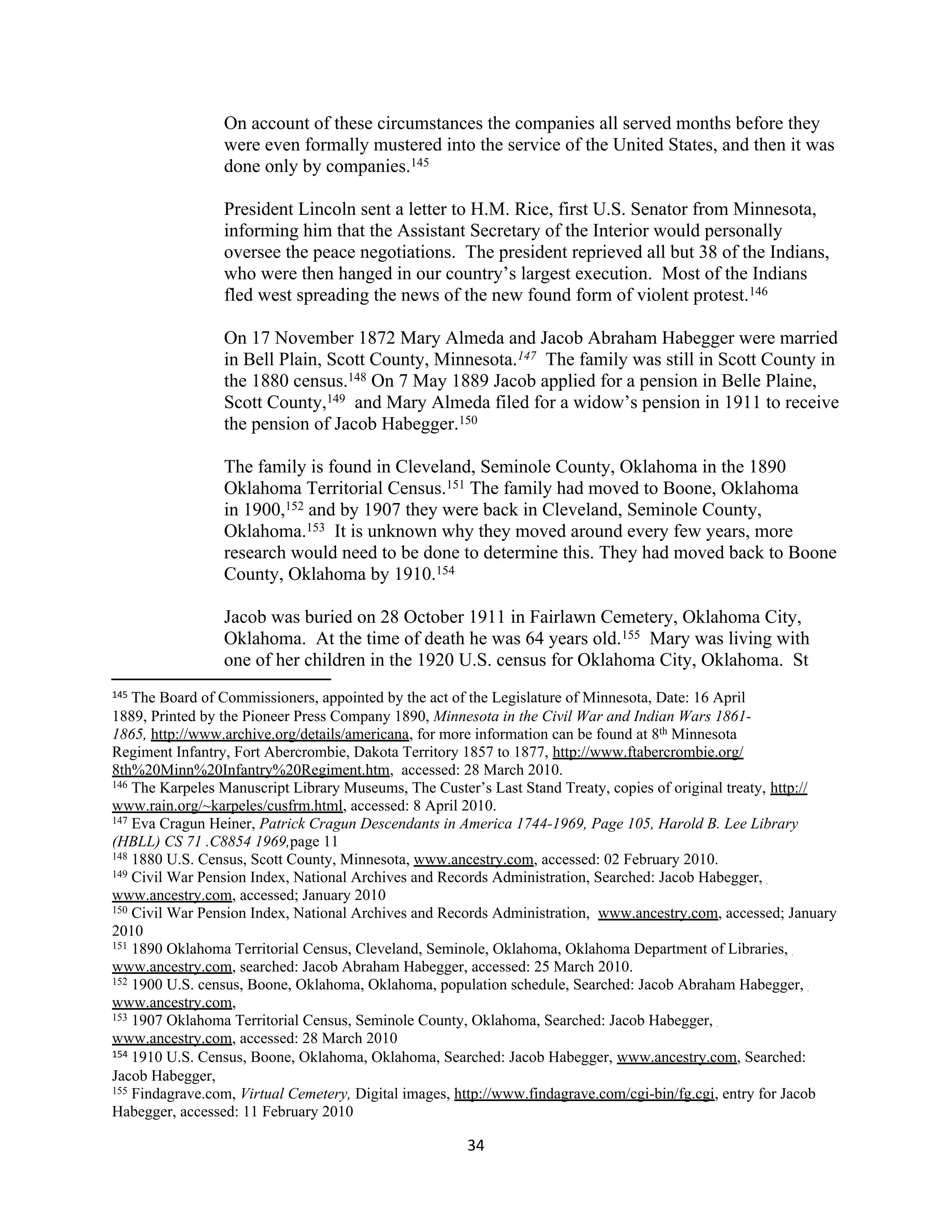 On account of these circumstances the companies all served months before they
                 were even formally mustered into the service of the United States, and then it was
                 done only by companies.145

                 President Lincoln sent a letter to H.M. Rice, first U.S. Senator from Minnesota,
                 informing him that the Assistant Secretary of the Interior would personally
                 oversee the peace negotiations. The president reprieved all but 38 of the Indians,
                 who were then hanged in our country’s largest execution. Most of the Indians
                 fled west spreading the news of the new found form of violent protest.146

                 On 17 November 1872 Mary Almeda and Jacob Abraham Habegger were married
                 in Bell Plain, Scott County, Minnesota.147 The family was still in Scott County in
                 the 1880 census.148 On 7 May 1889 Jacob applied for a pension in Belle Plaine,
                 Scott County,149 and Mary Almeda filed for a widow’s pension in 1911 to receive
                 the pension of Jacob Habegger.150

                 The family is found in Cleveland, Seminole County, Oklahoma in the 1890
                 Oklahoma Territorial Census.151 The family had moved to Boone, Oklahoma
                 in 1900,152 and by 1907 they were back in Cleveland, Seminole County,
                 Oklahoma.153 It is unknown why they moved around every few years, more
                 research would need to be done to determine this. They had moved back to Boone
                 County, Oklahoma by 1910.154

                 Jacob was buried on 28 October 1911 in Fairlawn Cemetery, Oklahoma City,
                 Oklahoma. At the time of death he was 64 years old.155 Mary was living with
                 one of her children in the 1920 U.S. census for Oklahoma City, Oklahoma. St
145 The Board of Commissioners, appointed by the act of the Legislature of Minnesota, Date: 16 April
1889, Printed by the Pioneer Press Company 1890, Minnesota in the Civil War and Indian Wars 1861-
1865, http://www.archive.org/details/americana, for more information can be found at 8th Minnesota
Regiment Infantry, Fort Abercrombie, Dakota Territory 1857 to 1877, http://www.ftabercrombie.org/
8th%20Minn%20Infantry%20Regiment.htm, accessed: 28 March 2010.
146 The Karpeles Manuscript Library Museums, The Custer’s Last Stand Treaty, copies of original treaty, http://

www.rain.org/~karpeles/cusfrm.html, accessed: 8 April 2010.
147 Eva Cragun Heiner, Patrick Cragun Descendants in America 1744-1969, Page 105, Harold B. Lee Library

(HBLL) CS 71 .C8854 1969,page 11
148 1880 U.S. Census, Scott County, Minnesota, www.ancestry.com, accessed: 02 February 2010.
149 Civil War Pension Index, National Archives and Records Administration, Searched: Jacob Habegger,

www.ancestry.com, accessed; January 2010
150 Civil War Pension Index, National Archives and Records Administration, www.ancestry.com, accessed; January

2010
151 1890 Oklahoma Territorial Census, Cleveland, Seminole, Oklahoma, Oklahoma Department of Libraries,

www.ancestry.com, searched: Jacob Abraham Habegger, accessed: 25 March 2010.
152 1900 U.S. census, Boone, Oklahoma, Oklahoma, population schedule, Searched: Jacob Abraham Habegger,

www.ancestry.com,
153 1907 Oklahoma Territorial Census, Seminole County, Oklahoma, Searched: Jacob Habegger,

www.ancestry.com, accessed: 28 March 2010
154 1910 U.S. Census, Boone, Oklahoma, Oklahoma, Searched: Jacob Habegger, www.ancestry.com, Searched:

Jacob Habegger,
155 Findagrave.com, Virtual Cemetery, Digital images, http://www.findagrave.com/cgi-bin/fg.cgi, entry for Jacob

Habegger, accessed: 11 February 2010

                                                      34
 