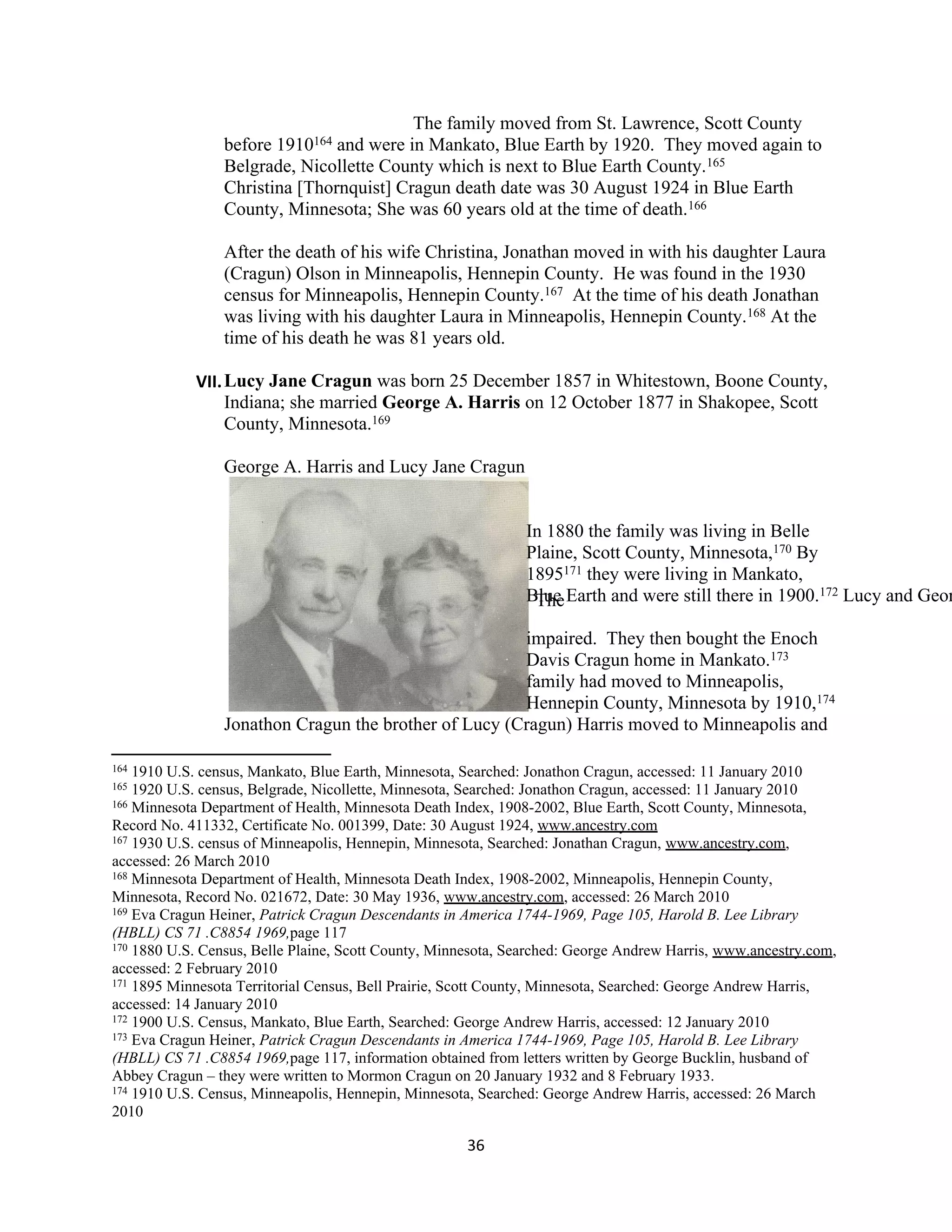 The family moved from St. Lawrence, Scott County
                 before 1910164 and were in Mankato, Blue Earth by 1920. They moved again to
                 Belgrade, Nicollette County which is next to Blue Earth County.165
                 Christina [Thornquist] Cragun death date was 30 August 1924 in Blue Earth
                 County, Minnesota; She was 60 years old at the time of death.166

                 After the death of his wife Christina, Jonathan moved in with his daughter Laura
                 (Cragun) Olson in Minneapolis, Hennepin County. He was found in the 1930
                 census for Minneapolis, Hennepin County.167 At the time of his death Jonathan
                 was living with his daughter Laura in Minneapolis, Hennepin County.168 At the
                 time of his death he was 81 years old.

            VII. Lucy Jane Cragun was born 25 December 1857 in Whitestown, Boone County,
                 Indiana; she married George A. Harris on 12 October 1877 in Shakopee, Scott
                 County, Minnesota.169

                 George A. Harris and Lucy Jane Cragun


                                                              In 1880 the family was living in Belle
                                                              Plaine, Scott County, Minnesota,170 By
                                                              1895171 they were living in Mankato,
                                                              Blue Earth and were still there in 1900.172 Lucy and Geor
                                                               The

                                                       impaired. They then bought the Enoch
                                                       Davis Cragun home in Mankato.173
                                                       family had moved to Minneapolis,
                                                       Hennepin County, Minnesota by 1910,174
                 Jonathon Cragun the brother of Lucy (Cragun) Harris moved to Minneapolis and

164 1910 U.S. census, Mankato, Blue Earth, Minnesota, Searched: Jonathon Cragun, accessed: 11 January 2010
165 1920 U.S. census, Belgrade, Nicollette, Minnesota, Searched: Jonathon Cragun, accessed: 11 January 2010
166 Minnesota Department of Health, Minnesota Death Index, 1908-2002, Blue Earth, Scott County, Minnesota,

Record No. 411332, Certificate No. 001399, Date: 30 August 1924, www.ancestry.com
167 1930 U.S. census of Minneapolis, Hennepin, Minnesota, Searched: Jonathan Cragun, www.ancestry.com,

accessed: 26 March 2010
168 Minnesota Department of Health, Minnesota Death Index, 1908-2002, Minneapolis, Hennepin County,

Minnesota, Record No. 021672, Date: 30 May 1936, www.ancestry.com, accessed: 26 March 2010
169 Eva Cragun Heiner, Patrick Cragun Descendants in America 1744-1969, Page 105, Harold B. Lee Library

(HBLL) CS 71 .C8854 1969,page 117
170 1880 U.S. Census, Belle Plaine, Scott County, Minnesota, Searched: George Andrew Harris, www.ancestry.com,

accessed: 2 February 2010
171 1895 Minnesota Territorial Census, Bell Prairie, Scott County, Minnesota, Searched: George Andrew Harris,

accessed: 14 January 2010
172 1900 U.S. Census, Mankato, Blue Earth, Searched: George Andrew Harris, accessed: 12 January 2010
173 Eva Cragun Heiner, Patrick Cragun Descendants in America 1744-1969, Page 105, Harold B. Lee Library

(HBLL) CS 71 .C8854 1969,page 117, information obtained from letters written by George Bucklin, husband of
Abbey Cragun – they were written to Mormon Cragun on 20 January 1932 and 8 February 1933.
174 1910 U.S. Census, Minneapolis, Hennepin, Minnesota, Searched: George Andrew Harris, accessed: 26 March

2010

                                                     36
 