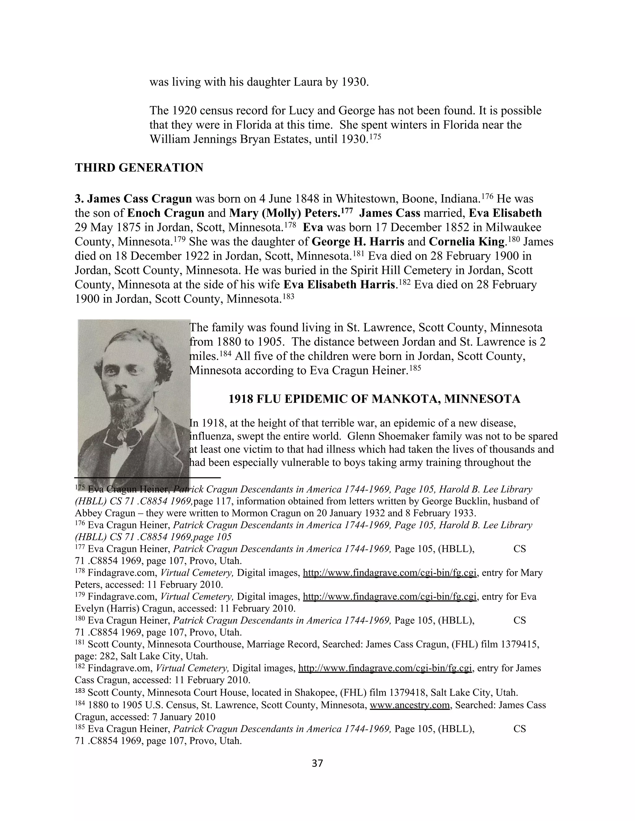 was living with his daughter Laura by 1930.

                 The 1920 census record for Lucy and George has not been found. It is possible
                 that they were in Florida at this time. She spent winters in Florida near the
                 William Jennings Bryan Estates, until 1930.175

THIRD GENERATION

3. James Cass Cragun was born on 4 June 1848 in Whitestown, Boone, Indiana.176 He was
the son of Enoch Cragun and Mary (Molly) Peters.177 James Cass married, Eva Elisabeth
29 May 1875 in Jordan, Scott, Minnesota.178 Eva was born 17 December 1852 in Milwaukee
County, Minnesota.179 She was the daughter of George H. Harris and Cornelia King.180 James
died on 18 December 1922 in Jordan, Scott, Minnesota.181 Eva died on 28 February 1900 in
Jordan, Scott County, Minnesota. He was buried in the Spirit Hill Cemetery in Jordan, Scott
County, Minnesota at the side of his wife Eva Elisabeth Harris.182 Eva died on 28 February
1900 in Jordan, Scott County, Minnesota.183

                          The family was found living in St. Lawrence, Scott County, Minnesota
                          from 1880 to 1905. The distance between Jordan and St. Lawrence is 2
                          miles.184 All five of the children were born in Jordan, Scott County,
                          Minnesota according to Eva Cragun Heiner.185

                                   1918 FLU EPIDEMIC OF MANKOTA, MINNESOTA
                          In 1918, at the height of that terrible war, an epidemic of a new disease,
                          influenza, swept the entire world. Glenn Shoemaker family was not to be spared
                          at least one victim to that had illness which had taken the lives of thousands and
                          had been especially vulnerable to boys taking army training throughout the

175 Eva Cragun Heiner, Patrick Cragun Descendants in America 1744-1969, Page 105, Harold B. Lee Library
(HBLL) CS 71 .C8854 1969,page 117, information obtained from letters written by George Bucklin, husband of
Abbey Cragun – they were written to Mormon Cragun on 20 January 1932 and 8 February 1933.
176 Eva Cragun Heiner, Patrick Cragun Descendants in America 1744-1969, Page 105, Harold B. Lee Library

(HBLL) CS 71 .C8854 1969,page 105
177 Eva Cragun Heiner, Patrick Cragun Descendants in America 1744-1969, Page 105, (HBLL),               CS
71 .C8854 1969, page 107, Provo, Utah.
178 Findagrave.com, Virtual Cemetery, Digital images, http://www.findagrave.com/cgi-bin/fg.cgi, entry for Mary

Peters, accessed: 11 February 2010.
179 Findagrave.com, Virtual Cemetery, Digital images, http://www.findagrave.com/cgi-bin/fg.cgi, entry for Eva

Evelyn (Harris) Cragun, accessed: 11 February 2010.
180 Eva Cragun Heiner, Patrick Cragun Descendants in America 1744-1969, Page 105, (HBLL),               CS
71 .C8854 1969, page 107, Provo, Utah.
181 Scott County, Minnesota Courthouse, Marriage Record, Searched: James Cass Cragun, (FHL) film 1379415,

page: 282, Salt Lake City, Utah.
182 Findagrave.om, Virtual Cemetery, Digital images, http://www.findagrave.com/cgi-bin/fg.cgi, entry for James

Cass Cragun, accessed: 11 February 2010.
183 Scott County, Minnesota Court House, located in Shakopee, (FHL) film 1379418, Salt Lake City, Utah.
184 1880 to 1905 U.S. Census, St. Lawrence, Scott County, Minnesota, www.ancestry.com, Searched: James Cass

Cragun, accessed: 7 January 2010
185 Eva Cragun Heiner, Patrick Cragun Descendants in America 1744-1969, Page 105, (HBLL),               CS
71 .C8854 1969, page 107, Provo, Utah.

                                                       37
 