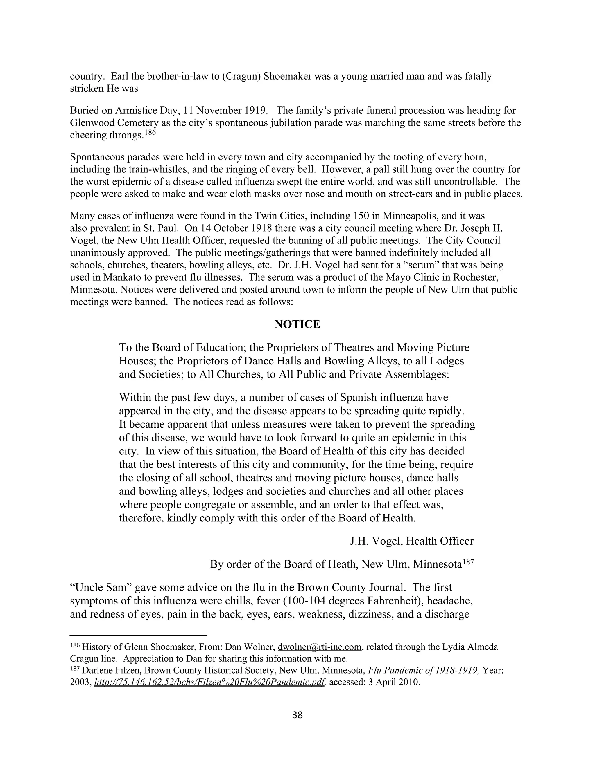 country. Earl the brother-in-law to (Cragun) Shoemaker was a young married man and was fatally
stricken He was

Buried on Armistice Day, 11 November 1919. The family’s private funeral procession was heading for
Glenwood Cemetery as the city’s spontaneous jubilation parade was marching the same streets before the
cheering throngs.186

Spontaneous parades were held in every town and city accompanied by the tooting of every horn,
including the train-whistles, and the ringing of every bell. However, a pall still hung over the country for
the worst epidemic of a disease called influenza swept the entire world, and was still uncontrollable. The
people were asked to make and wear cloth masks over nose and mouth on street-cars and in public places.

Many cases of influenza were found in the Twin Cities, including 150 in Minneapolis, and it was
also prevalent in St. Paul. On 14 October 1918 there was a city council meeting where Dr. Joseph H.
Vogel, the New Ulm Health Officer, requested the banning of all public meetings. The City Council
unanimously approved. The public meetings/gatherings that were banned indefinitely included all
schools, churches, theaters, bowling alleys, etc. Dr. J.H. Vogel had sent for a “serum” that was being
used in Mankato to prevent flu illnesses. The serum was a product of the Mayo Clinic in Rochester,
Minnesota. Notices were delivered and posted around town to inform the people of New Ulm that public
meetings were banned. The notices read as follows:

                                                 NOTICE
           To the Board of Education; the Proprietors of Theatres and Moving Picture
           Houses; the Proprietors of Dance Halls and Bowling Alleys, to all Lodges
           and Societies; to All Churches, to All Public and Private Assemblages:
           Within the past few days, a number of cases of Spanish influenza have
           appeared in the city, and the disease appears to be spreading quite rapidly.
           It became apparent that unless measures were taken to prevent the spreading
           of this disease, we would have to look forward to quite an epidemic in this
           city. In view of this situation, the Board of Health of this city has decided
           that the best interests of this city and community, for the time being, require
           the closing of all school, theatres and moving picture houses, dance halls
           and bowling alleys, lodges and societies and churches and all other places
           where people congregate or assemble, and an order to that effect was,
           therefore, kindly comply with this order of the Board of Health.
                                                                   J.H. Vogel, Health Officer
                                 By order of the Board of Heath, New Ulm, Minnesota187
“Uncle Sam” gave some advice on the flu in the Brown County Journal. The first
symptoms of this influenza were chills, fever (100-104 degrees Fahrenheit), headache,
and redness of eyes, pain in the back, eyes, ears, weakness, dizziness, and a discharge

186 History of Glenn Shoemaker, From: Dan Wolner, dwolner@rti-inc.com, related through the Lydia Almeda
Cragun line. Appreciation to Dan for sharing this information with me.
187 Darlene Filzen, Brown County Historical Society, New Ulm, Minnesota, Flu Pandemic of 1918-1919, Year:

2003, http://75.146.162.52/bchs/Filzen%20Flu%20Pandemic.pdf, accessed: 3 April 2010.


                                                     38
 